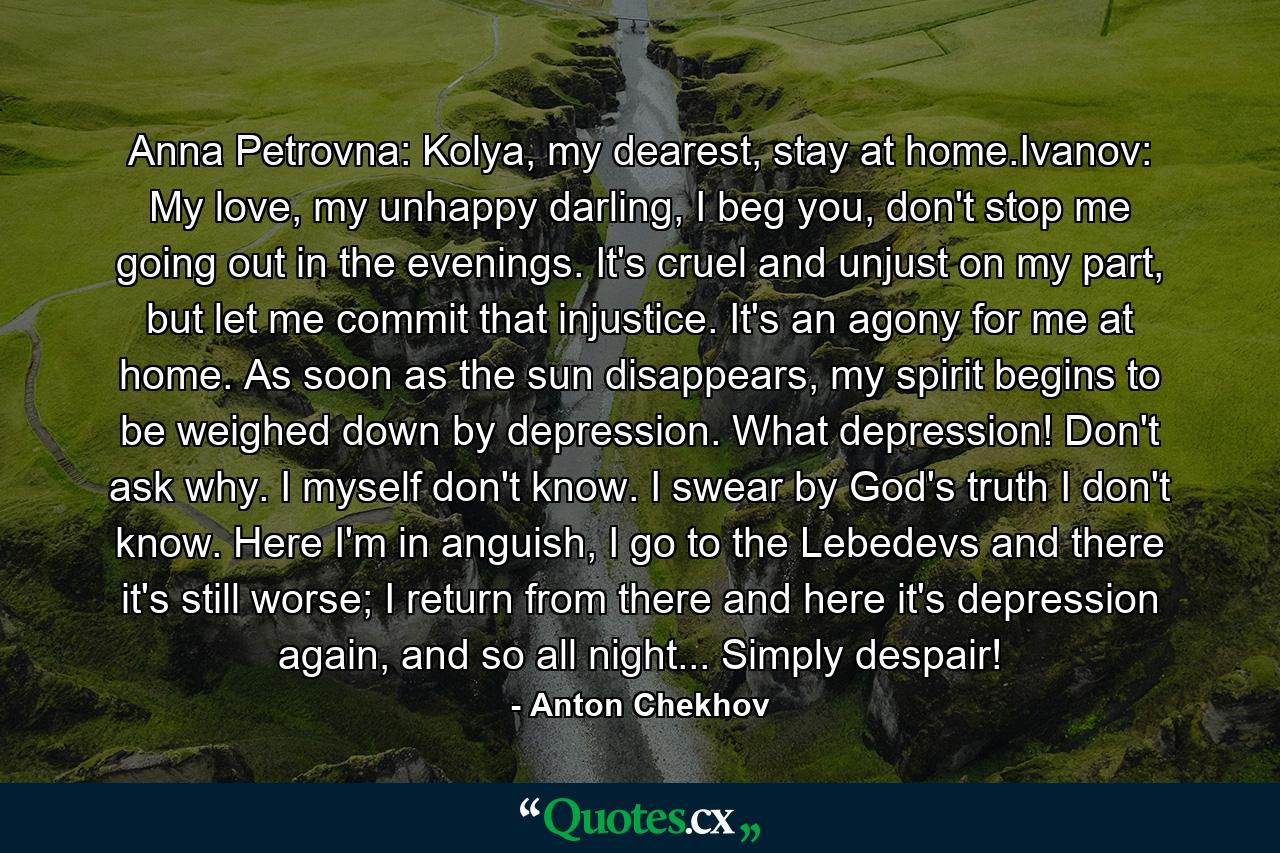 Anna Petrovna: Kolya, my dearest, stay at home.Ivanov: My love, my unhappy darling, I beg you, don't stop me going out in the evenings. It's cruel and unjust on my part, but let me commit that injustice. It's an agony for me at home. As soon as the sun disappears, my spirit begins to be weighed down by depression. What depression! Don't ask why. I myself don't know. I swear by God's truth I don't know. Here I'm in anguish, I go to the Lebedevs and there it's still worse; I return from there and here it's depression again, and so all night... Simply despair! - Quote by Anton Chekhov