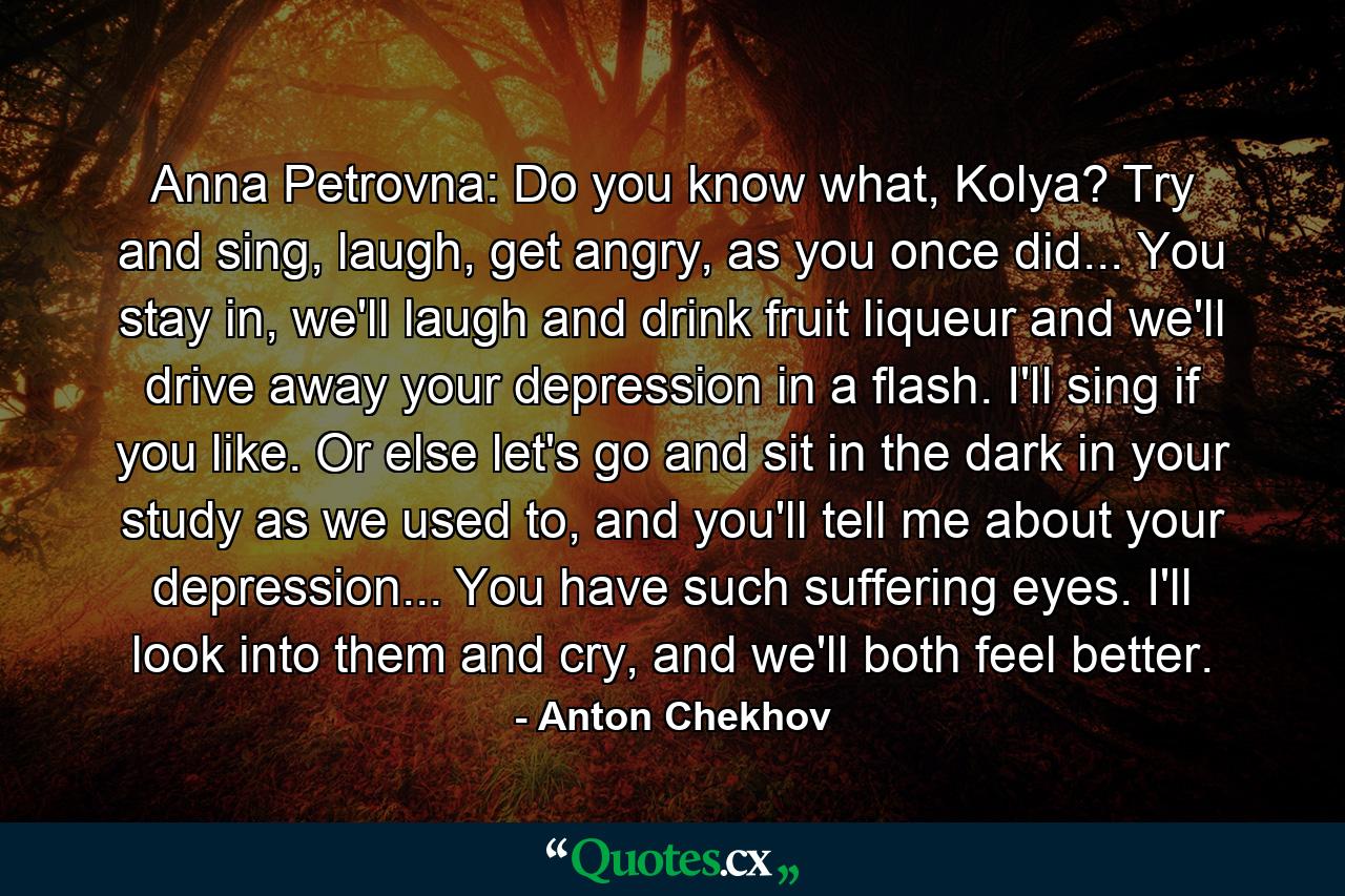 Anna Petrovna: Do you know what, Kolya? Try and sing, laugh, get angry, as you once did... You stay in, we'll laugh and drink fruit liqueur and we'll drive away your depression in a flash. I'll sing if you like. Or else let's go and sit in the dark in your study as we used to, and you'll tell me about your depression... You have such suffering eyes. I'll look into them and cry, and we'll both feel better. - Quote by Anton Chekhov