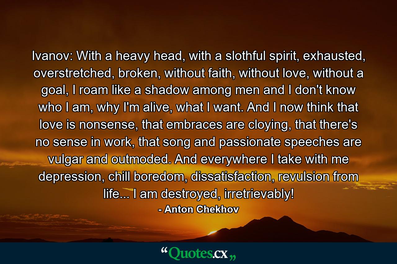 Ivanov: With a heavy head, with a slothful spirit, exhausted, overstretched, broken, without faith, without love, without a goal, I roam like a shadow among men and I don't know who I am, why I'm alive, what I want. And I now think that love is nonsense, that embraces are cloying, that there's no sense in work, that song and passionate speeches are vulgar and outmoded. And everywhere I take with me depression, chill boredom, dissatisfaction, revulsion from life... I am destroyed, irretrievably! - Quote by Anton Chekhov