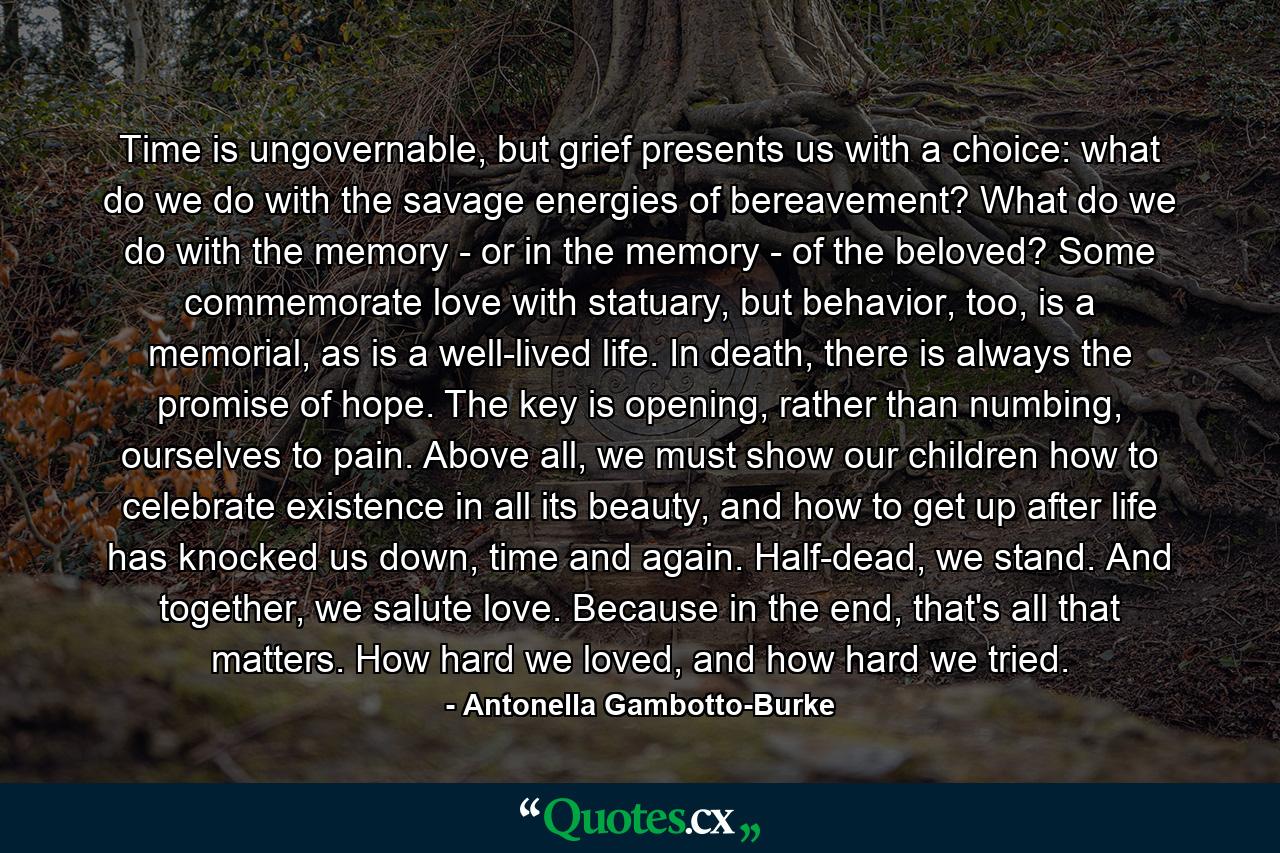 Time is ungovernable, but grief presents us with a choice: what do we do with the savage energies of bereavement? What do we do with the memory - or in the memory - of the beloved? Some commemorate love with statuary, but behavior, too, is a memorial, as is a well-lived life. In death, there is always the promise of hope. The key is opening, rather than numbing, ourselves to pain. Above all, we must show our children how to celebrate existence in all its beauty, and how to get up after life has knocked us down, time and again. Half-dead, we stand. And together, we salute love. Because in the end, that's all that matters. How hard we loved, and how hard we tried. - Quote by Antonella Gambotto-Burke