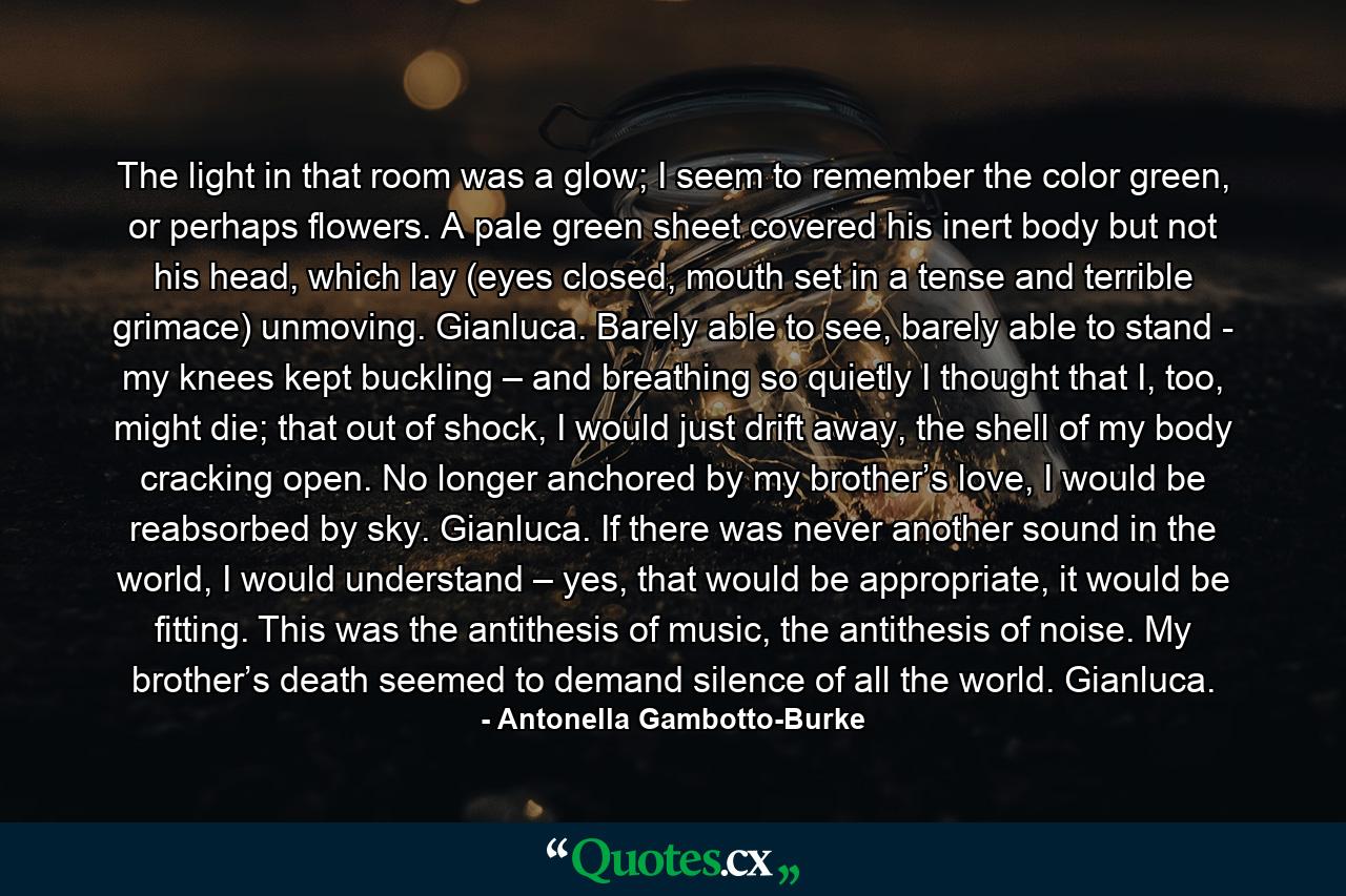 The light in that room was a glow; I seem to remember the color green, or perhaps flowers. A pale green sheet covered his inert body but not his head, which lay (eyes closed, mouth set in a tense and terrible grimace) unmoving. Gianluca. Barely able to see, barely able to stand - my knees kept buckling – and breathing so quietly I thought that I, too, might die; that out of shock, I would just drift away, the shell of my body cracking open. No longer anchored by my brother’s love, I would be reabsorbed by sky. Gianluca. If there was never another sound in the world, I would understand – yes, that would be appropriate, it would be fitting. This was the antithesis of music, the antithesis of noise. My brother’s death seemed to demand silence of all the world. Gianluca. - Quote by Antonella Gambotto-Burke