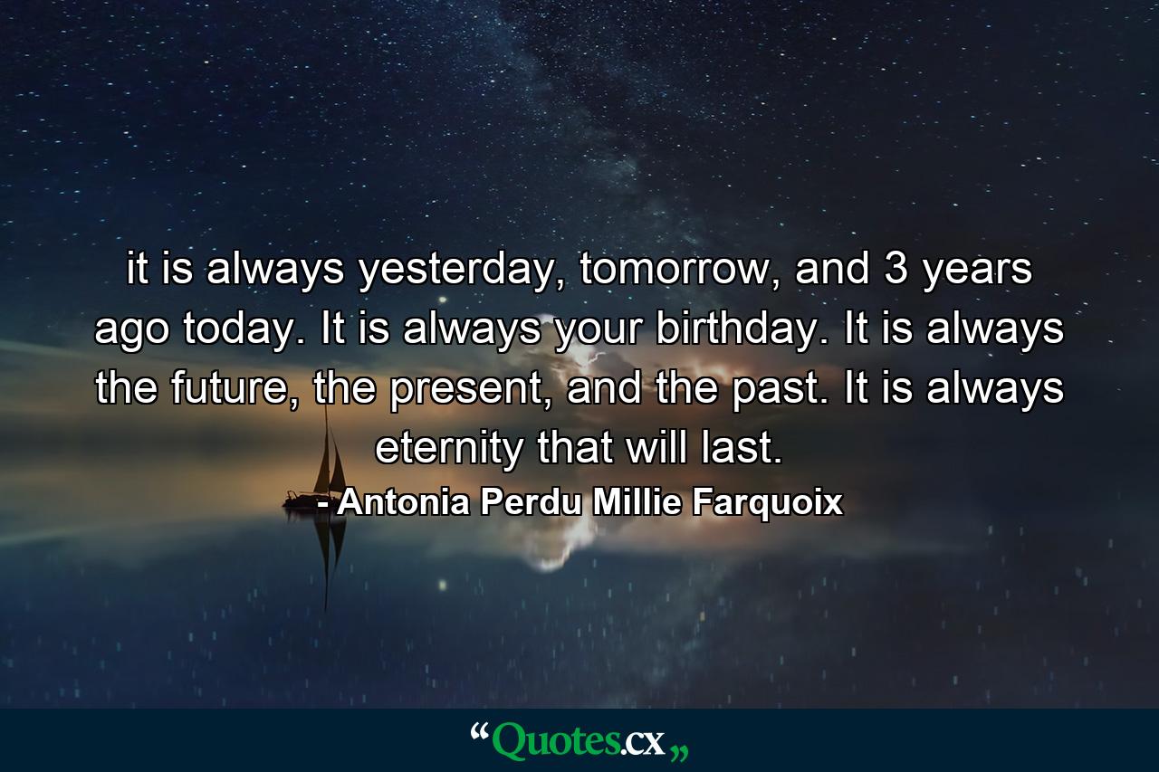 it is always yesterday, tomorrow, and 3 years ago today. It is always your birthday. It is always the future, the present, and the past. It is always eternity that will last. - Quote by Antonia Perdu Millie Farquoix