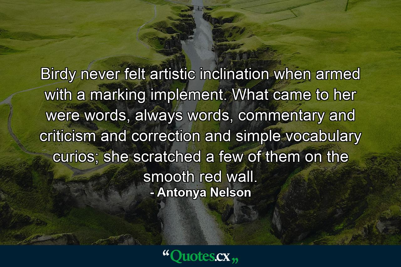 Birdy never felt artistic inclination when armed with a marking implement. What came to her were words, always words, commentary and criticism and correction and simple vocabulary curios; she scratched a few of them on the smooth red wall. - Quote by Antonya Nelson