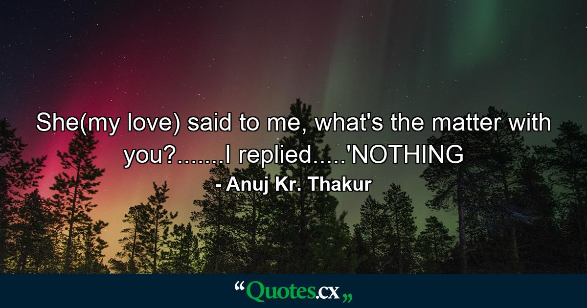 She(my love) said to me, what's the matter with you?.......I replied.....'NOTHING - Quote by Anuj Kr. Thakur