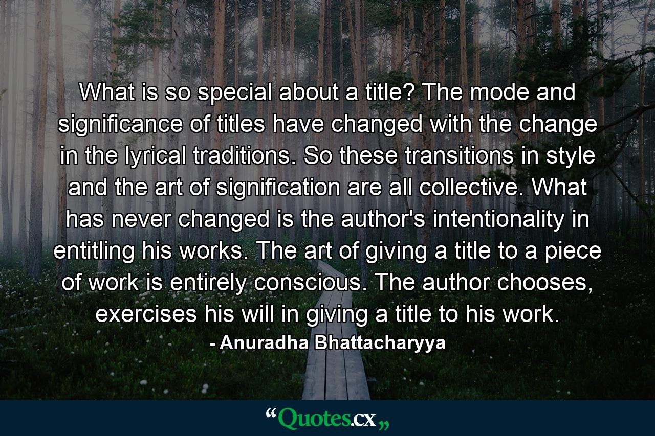 What is so special about a title? The mode and significance of titles have changed with the change in the lyrical traditions. So these transitions in style and the art of signification are all collective. What has never changed is the author's intentionality in entitling his works. The art of giving a title to a piece of work is entirely conscious. The author chooses, exercises his will in giving a title to his work. - Quote by Anuradha Bhattacharyya