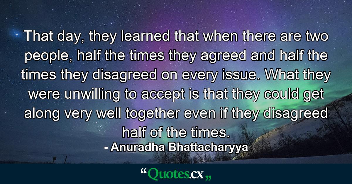 That day, they learned that when there are two people, half the times they agreed and half the times they disagreed on every issue. What they were unwilling to accept is that they could get along very well together even if they disagreed half of the times. - Quote by Anuradha Bhattacharyya