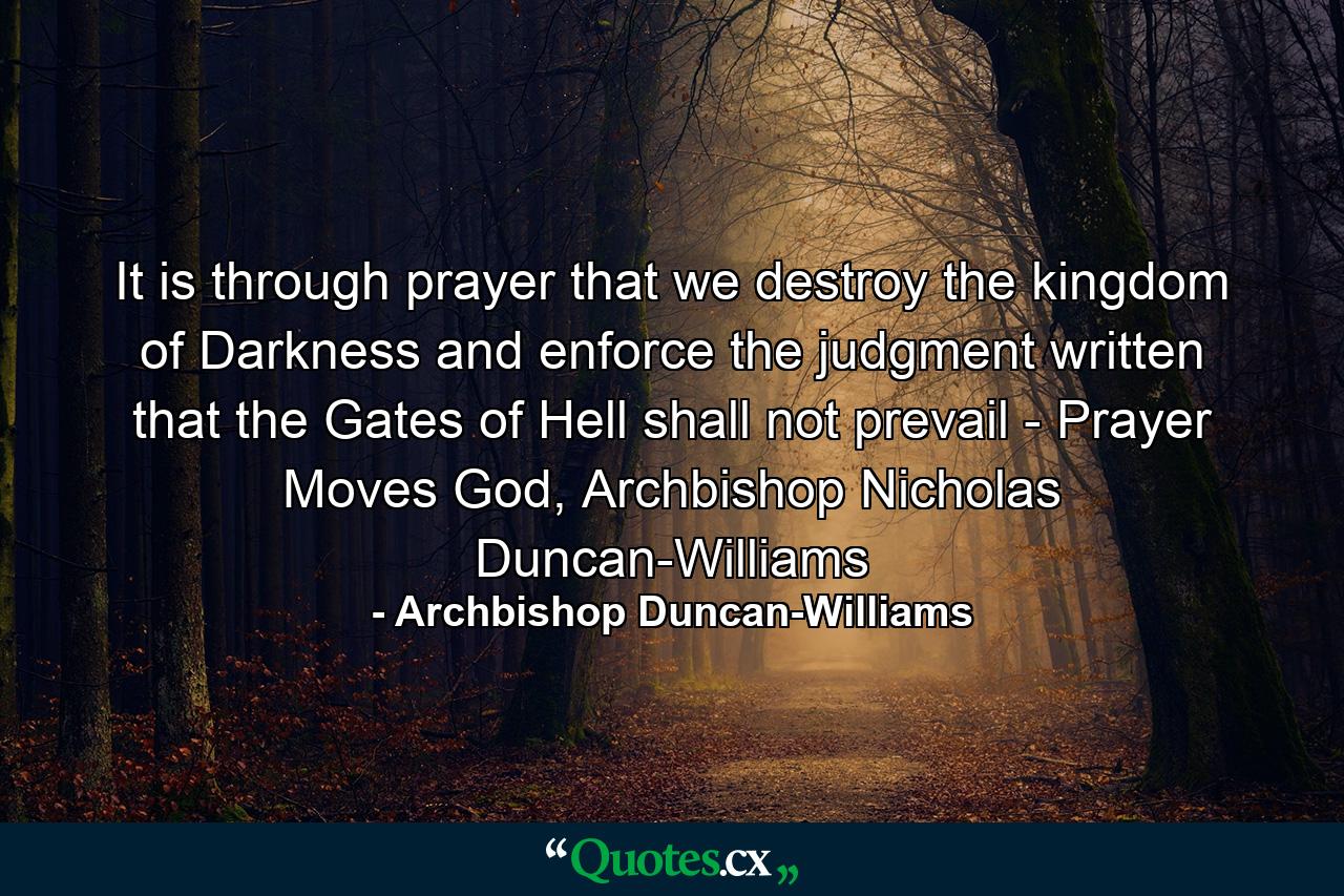 It is through prayer that we destroy the kingdom of Darkness and enforce the judgment written that the Gates of Hell shall not prevail - Prayer Moves God, Archbishop Nicholas Duncan-Williams - Quote by Archbishop Duncan-Williams