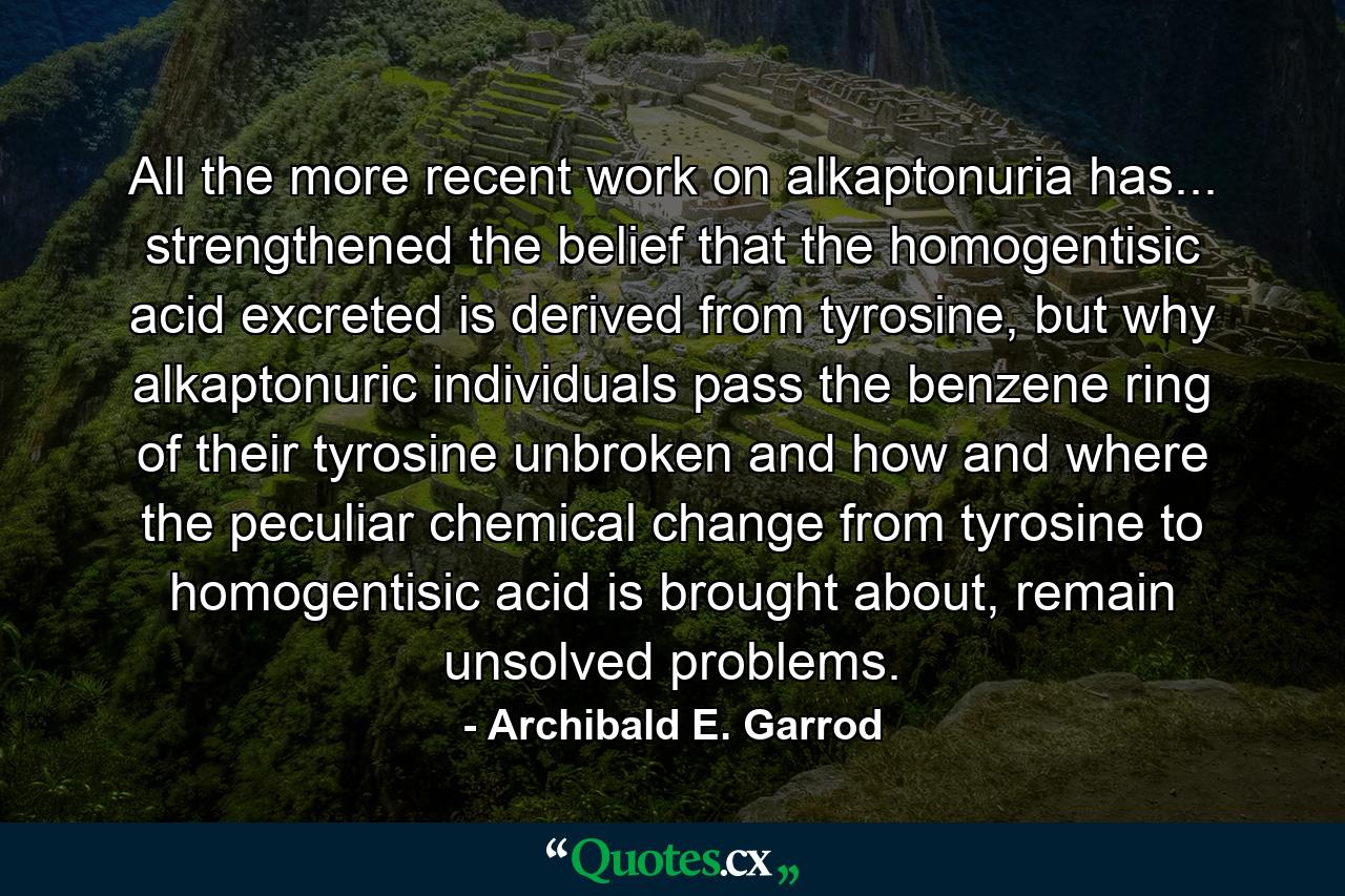 All the more recent work on alkaptonuria has... strengthened the belief that the homogentisic acid excreted is derived from tyrosine, but why alkaptonuric individuals pass the benzene ring of their tyrosine unbroken and how and where the peculiar chemical change from tyrosine to homogentisic acid is brought about, remain unsolved problems. - Quote by Archibald E. Garrod