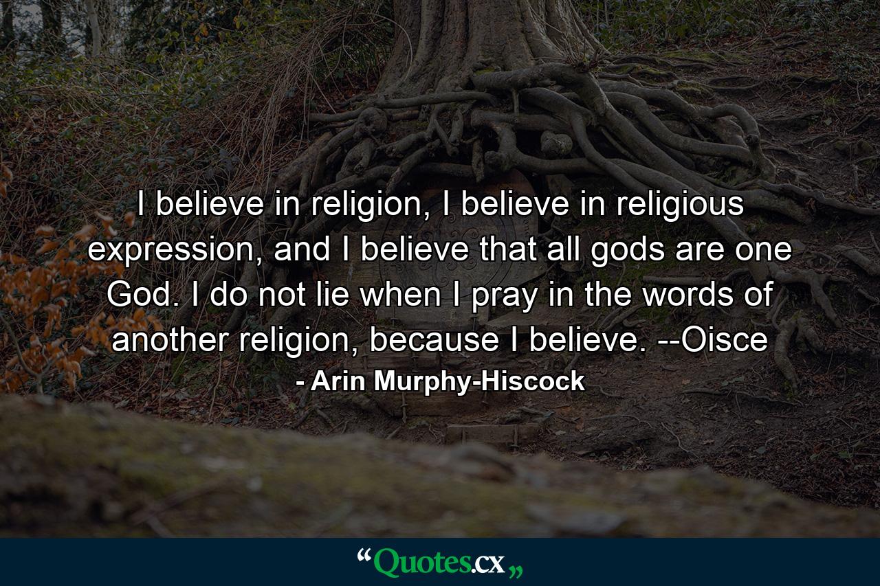 I believe in religion, I believe in religious expression, and I believe that all gods are one God. I do not lie when I pray in the words of another religion, because I believe. --Oisce - Quote by Arin Murphy-Hiscock