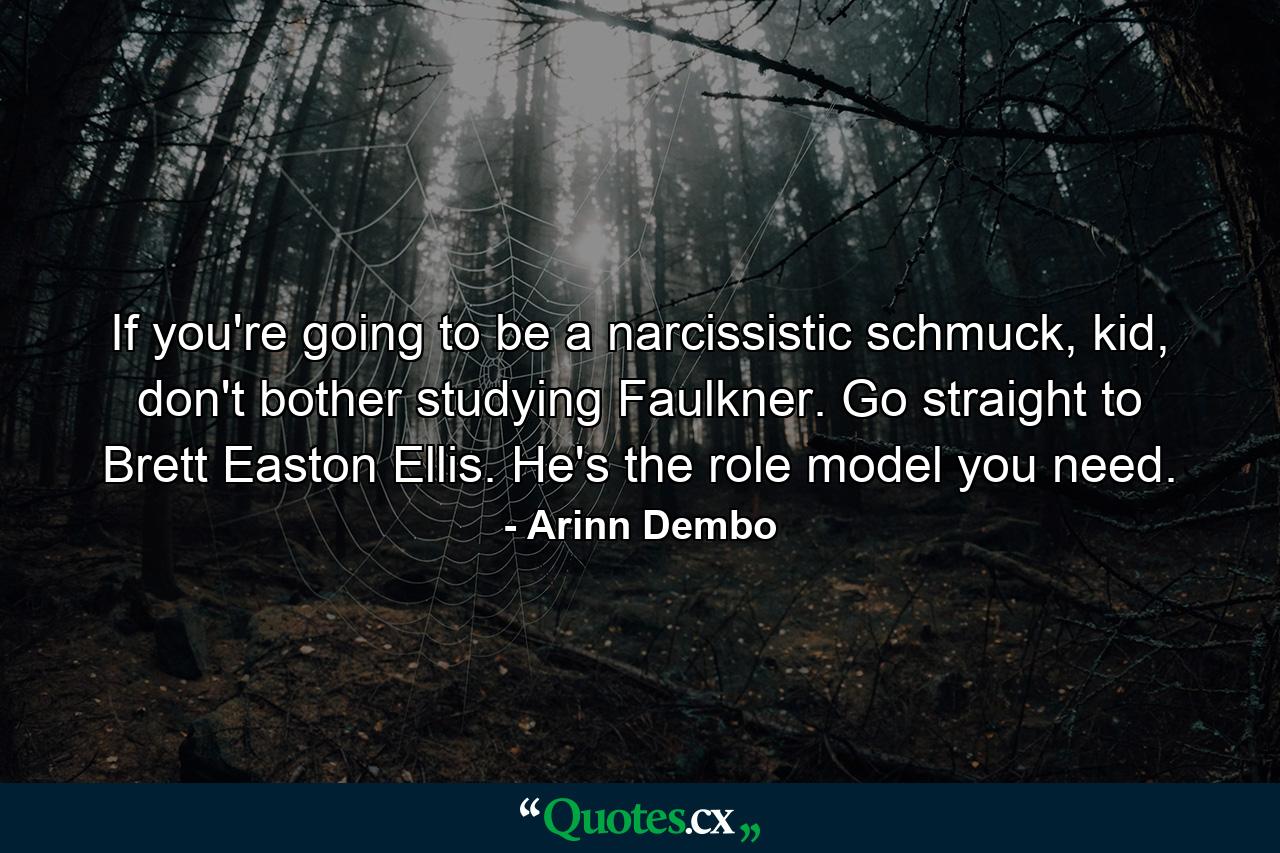 If you're going to be a narcissistic schmuck, kid, don't bother studying Faulkner. Go straight to Brett Easton Ellis. He's the role model you need. - Quote by Arinn Dembo