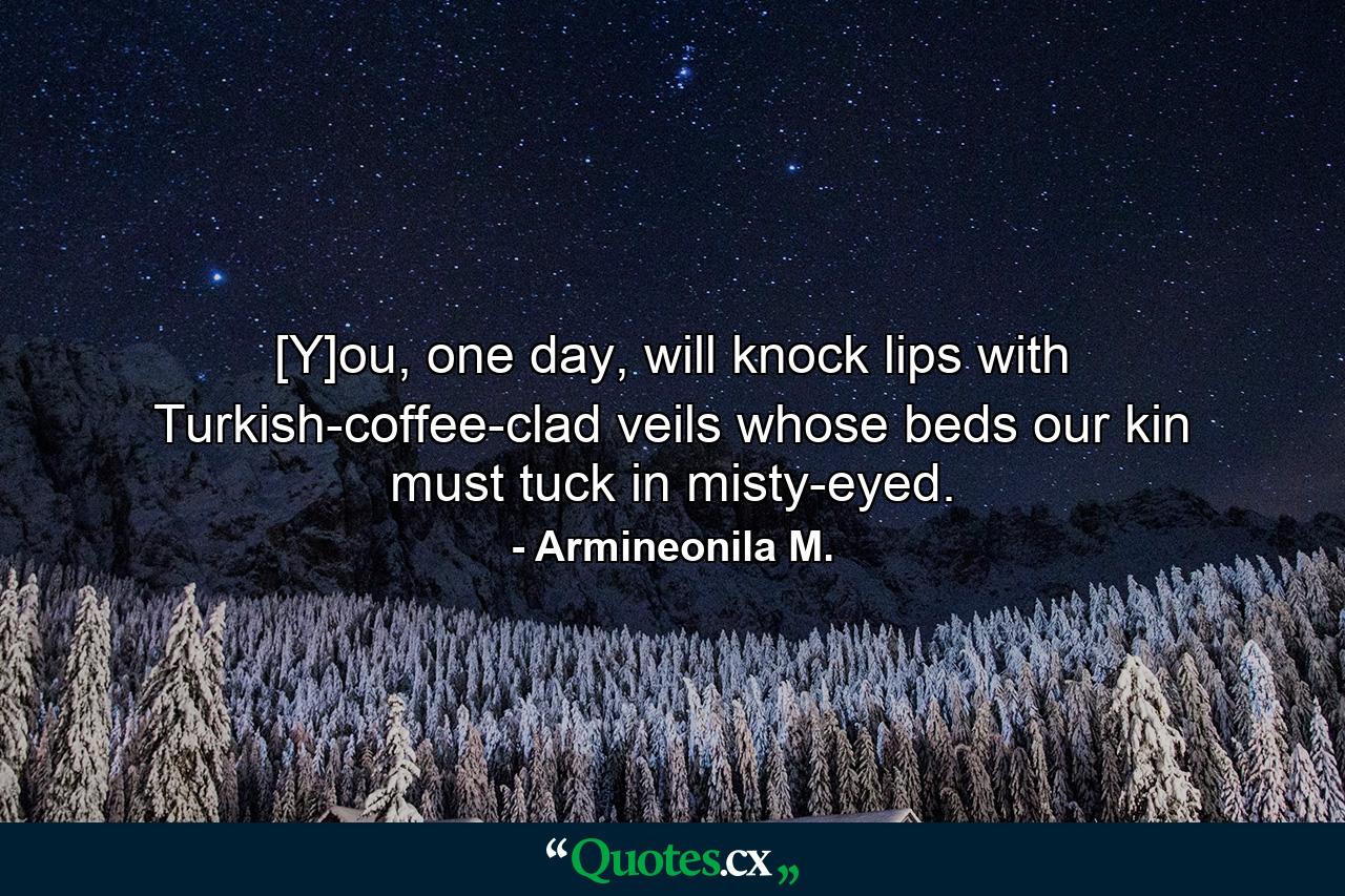 [Y]ou, one day, will knock lips with Turkish-coffee-clad veils whose beds our kin must tuck in misty-eyed. - Quote by Armineonila M.