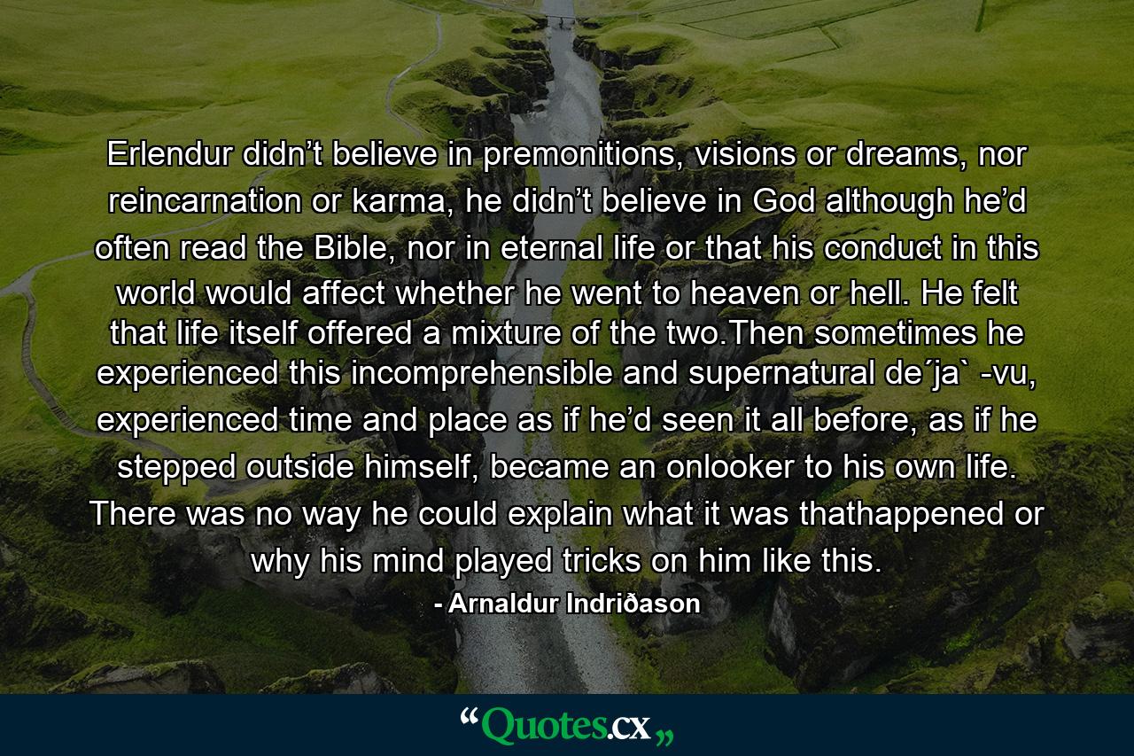 Erlendur didn’t believe in premonitions, visions or dreams, nor reincarnation or karma, he didn’t believe in God although he’d often read the Bible, nor in eternal life or that his conduct in this world would affect whether he went to heaven or hell. He felt that life itself offered a mixture of the two.Then sometimes he experienced this incomprehensible and supernatural de´ja` -vu, experienced time and place as if he’d seen it all before, as if he stepped outside himself, became an onlooker to his own life. There was no way he could explain what it was thathappened or why his mind played tricks on him like this. - Quote by Arnaldur Indriðason