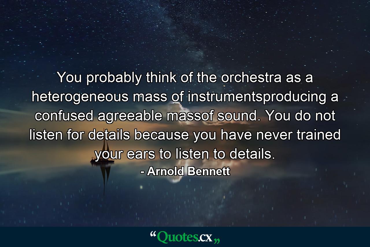 You probably think of the orchestra as a heterogeneous mass of instrumentsproducing a confused agreeable massof sound. You do not listen for details because you have never trained your ears to listen to details. - Quote by Arnold Bennett