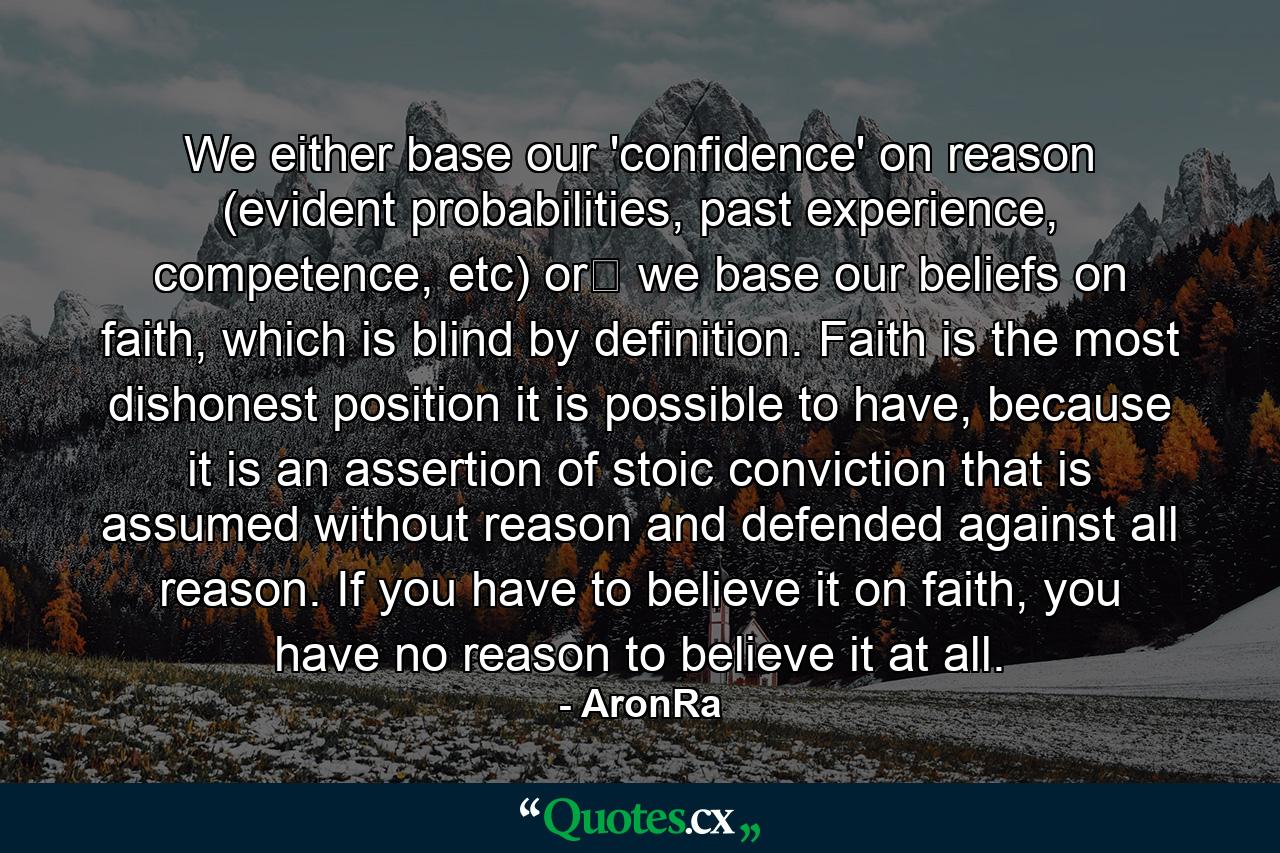 We either base our 'confidence' on reason (evident probabilities, past experience, competence, etc) or﻿ we base our beliefs on faith, which is blind by definition. Faith is the most dishonest position it is possible to have, because it is an assertion of stoic conviction that is assumed without reason and defended against all reason. If you have to believe it on faith, you have no reason to believe it at all. - Quote by AronRa