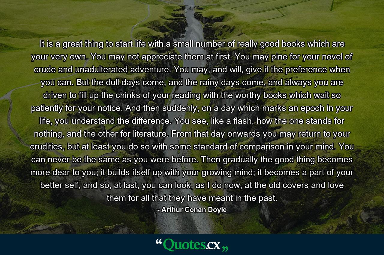 It is a great thing to start life with a small number of really good books which are your very own. You may not appreciate them at first. You may pine for your novel of crude and unadulterated adventure. You may, and will, give it the preference when you can. But the dull days come, and the rainy days come, and always you are driven to fill up the chinks of your reading with the worthy books which wait so patiently for your notice. And then suddenly, on a day which marks an epoch in your life, you understand the difference. You see, like a flash, how the one stands for nothing, and the other for literature. From that day onwards you may return to your crudities, but at least you do so with some standard of comparison in your mind. You can never be the same as you were before. Then gradually the good thing becomes more dear to you; it builds itself up with your growing mind; it becomes a part of your better self, and so, at last, you can look, as I do now, at the old covers and love them for all that they have meant in the past. - Quote by Arthur Conan Doyle