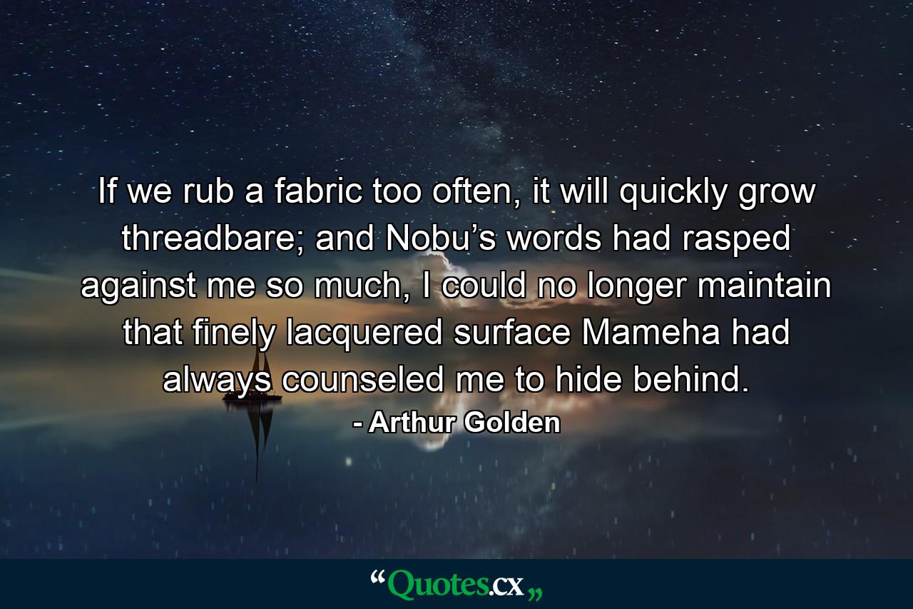 If we rub a fabric too often, it will quickly grow threadbare; and Nobu’s words had rasped against me so much, I could no longer maintain that finely lacquered surface Mameha had always counseled me to hide behind. - Quote by Arthur Golden