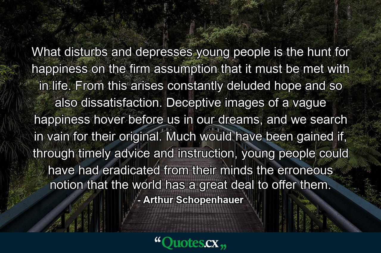 What disturbs and depresses young people is the hunt for happiness on the firm assumption that it must be met with in life. From this arises constantly deluded hope and so also dissatisfaction. Deceptive images of a vague happiness hover before us in our dreams, and we search in vain for their original. Much would have been gained if, through timely advice and instruction, young people could have had eradicated from their minds the erroneous notion that the world has a great deal to offer them. - Quote by Arthur Schopenhauer