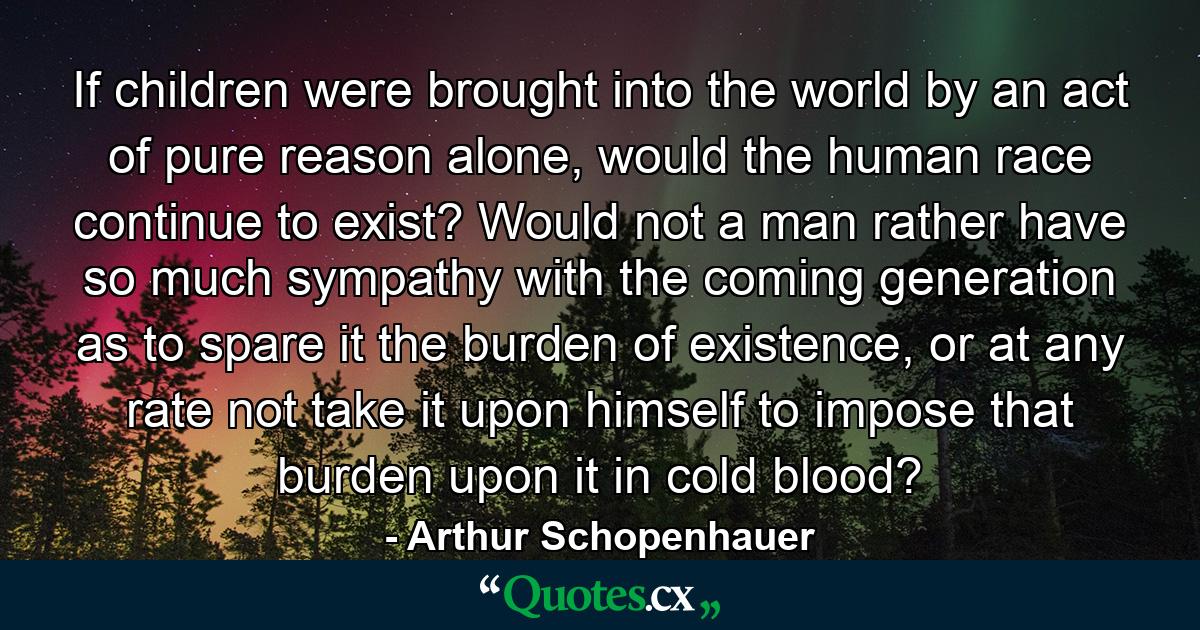 If children were brought into the world by an act of pure reason alone, would the human race continue to exist? Would not a man rather have so much sympathy with the coming generation as to spare it the burden of existence, or at any rate not take it upon himself to impose that burden upon it in cold blood? - Quote by Arthur Schopenhauer