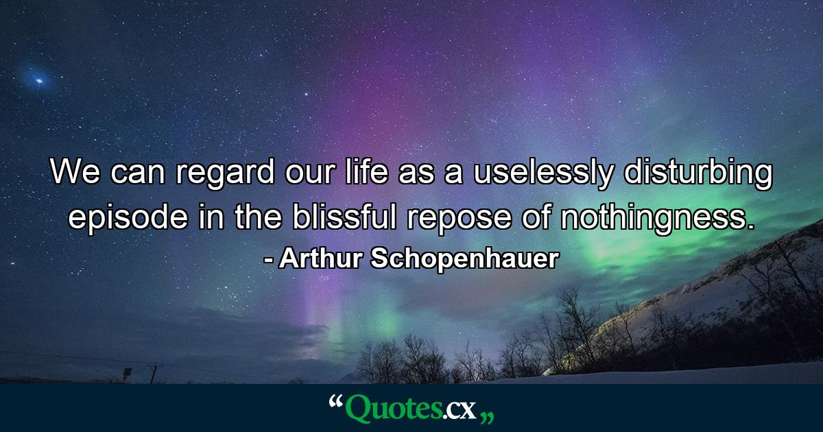 We can regard our life as a uselessly disturbing episode in the blissful repose of nothingness. - Quote by Arthur Schopenhauer