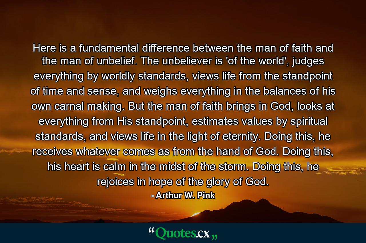 Here is a fundamental difference between the man of faith and the man of unbelief. The unbeliever is 'of the world', judges everything by worldly standards, views life from the standpoint of time and sense, and weighs everything in the balances of his own carnal making. But the man of faith brings in God, looks at everything from His standpoint, estimates values by spiritual standards, and views life in the light of eternity. Doing this, he receives whatever comes as from the hand of God. Doing this, his heart is calm in the midst of the storm. Doing this, he rejoices in hope of the glory of God. - Quote by Arthur W. Pink