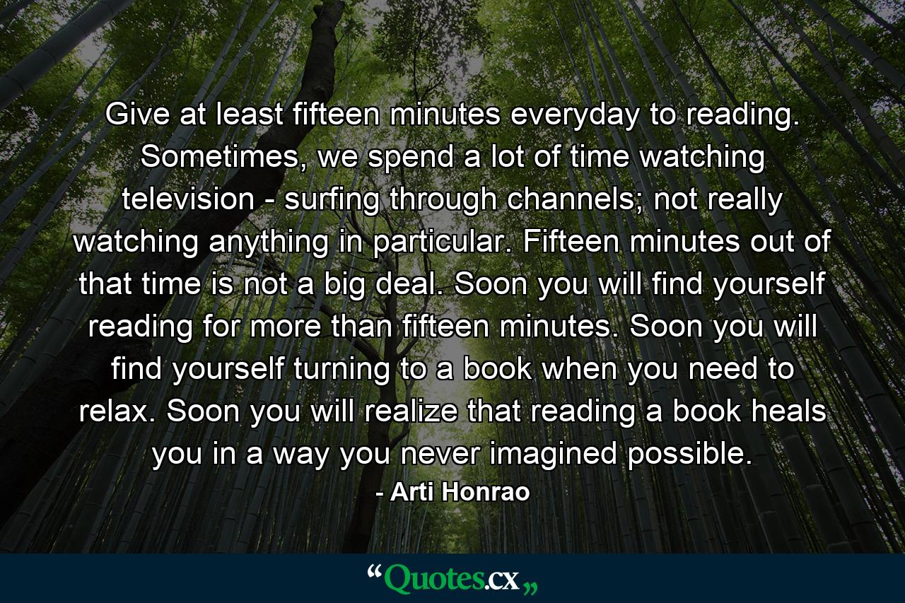 Give at least fifteen minutes everyday to reading. Sometimes, we spend a lot of time watching television - surfing through channels; not really watching anything in particular. Fifteen minutes out of that time is not a big deal. Soon you will find yourself reading for more than fifteen minutes. Soon you will find yourself turning to a book when you need to relax. Soon you will realize that reading a book heals you in a way you never imagined possible. - Quote by Arti Honrao