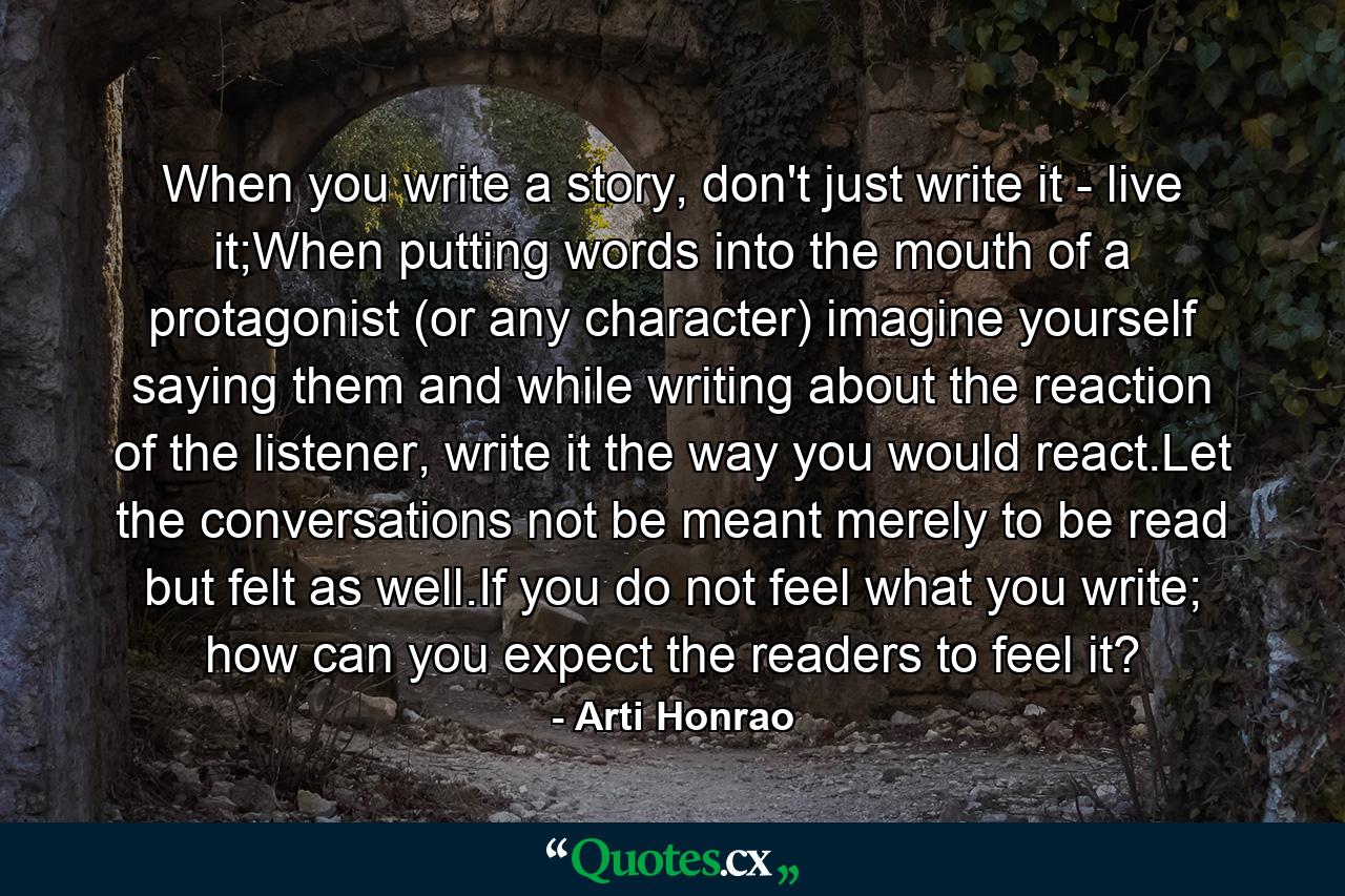 When you write a story, don't just write it - live it;When putting words into the mouth of a protagonist (or any character) imagine yourself saying them and while writing about the reaction of the listener, write it the way you would react.Let the conversations not be meant merely to be read but felt as well.If you do not feel what you write; how can you expect the readers to feel it? - Quote by Arti Honrao