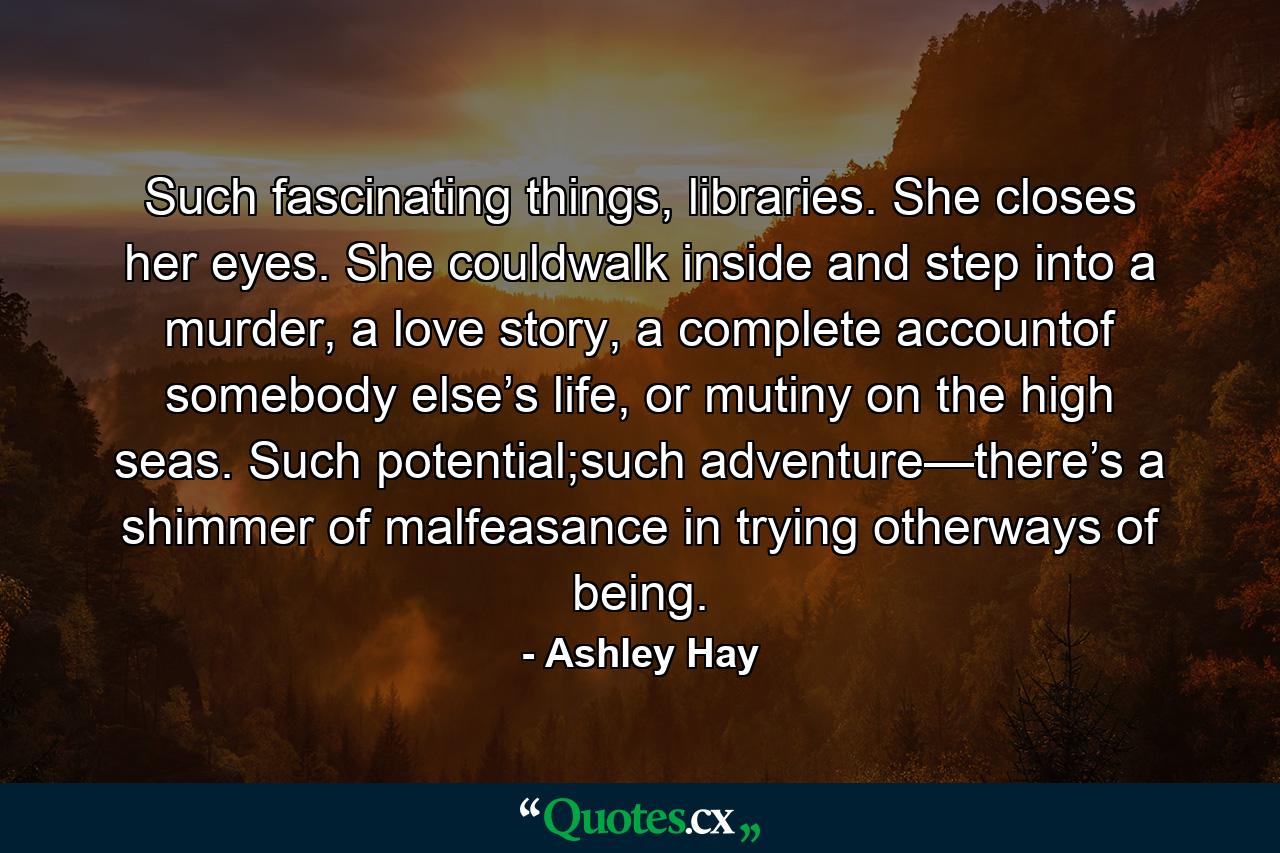 Such fascinating things, libraries. She closes her eyes. She couldwalk inside and step into a murder, a love story, a complete accountof somebody else’s life, or mutiny on the high seas. Such potential;such adventure—there’s a shimmer of malfeasance in trying otherways of being. - Quote by Ashley Hay