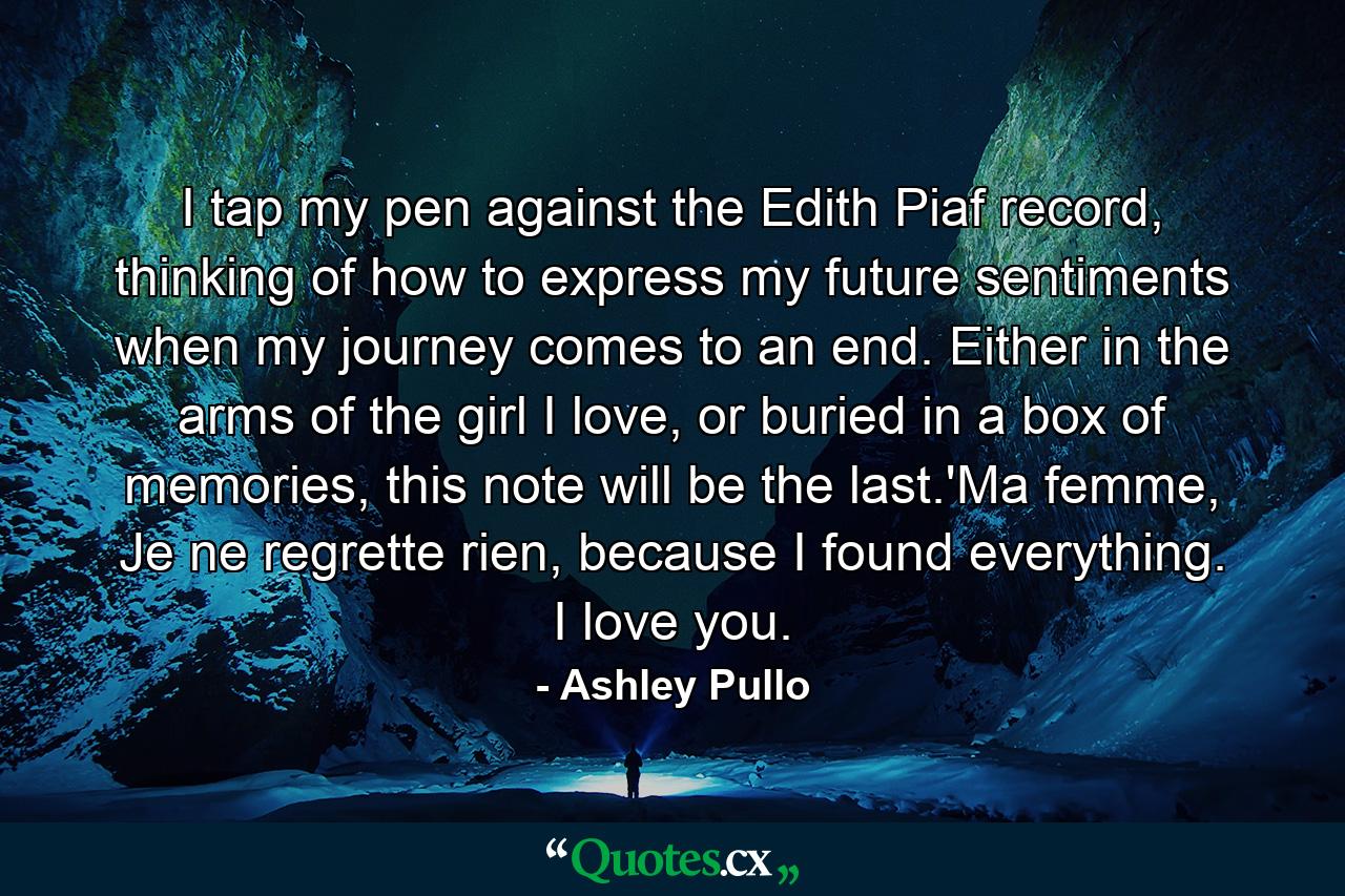 I tap my pen against the Edith Piaf record, thinking of how to express my future sentiments when my journey comes to an end. Either in the arms of the girl I love, or buried in a box of memories, this note will be the last.'Ma femme, Je ne regrette rien, because I found everything. I love you. - Quote by Ashley Pullo