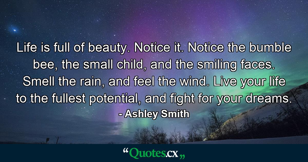 Life is full of beauty. Notice it. Notice the bumble bee, the small child, and the smiling faces. Smell the rain, and feel the wind. Live your life to the fullest potential, and fight for your dreams. - Quote by Ashley Smith