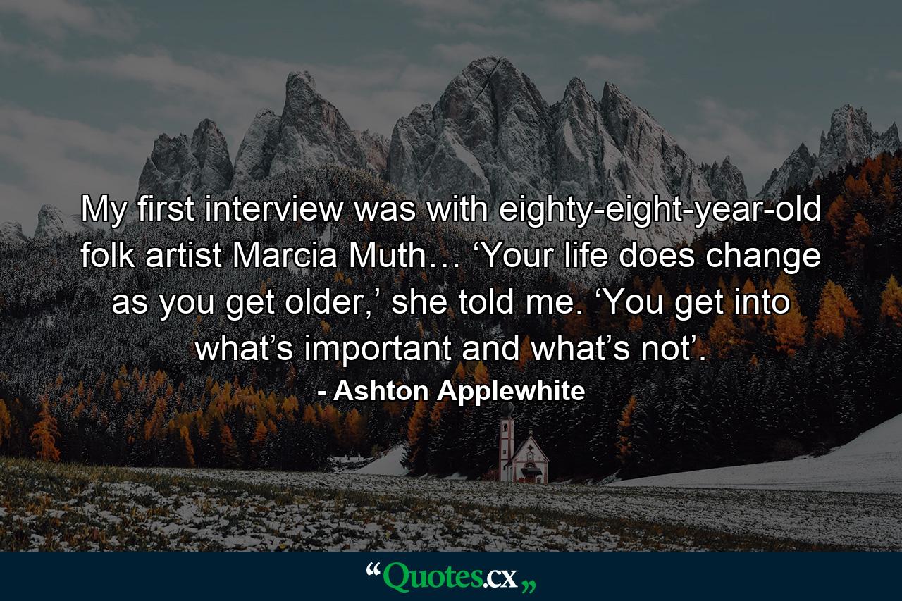 My first interview was with eighty-eight-year-old folk artist Marcia Muth… ‘Your life does change as you get older,’ she told me. ‘You get into what’s important and what’s not’. - Quote by Ashton Applewhite