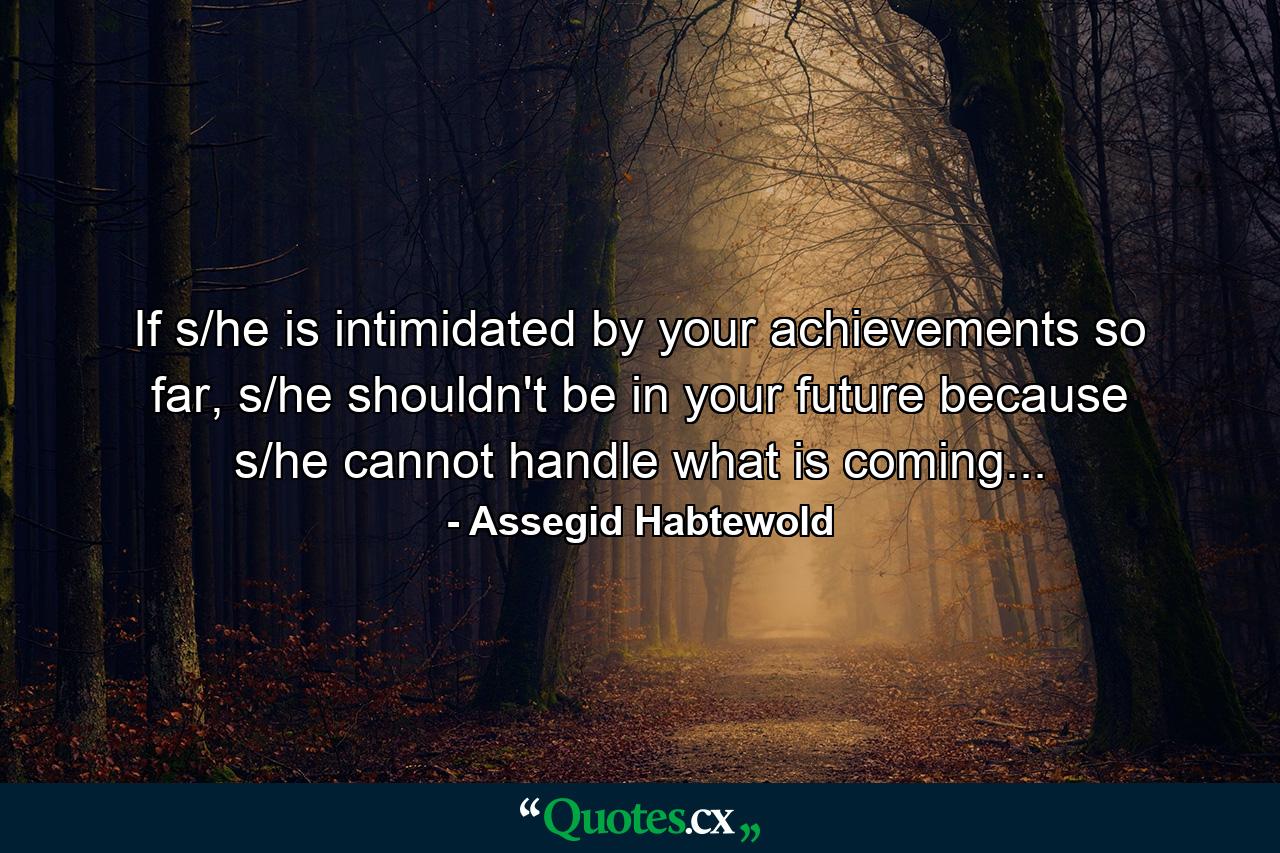 If s/he is intimidated by your achievements so far, s/he shouldn't be in your future because s/he cannot handle what is coming... - Quote by Assegid Habtewold