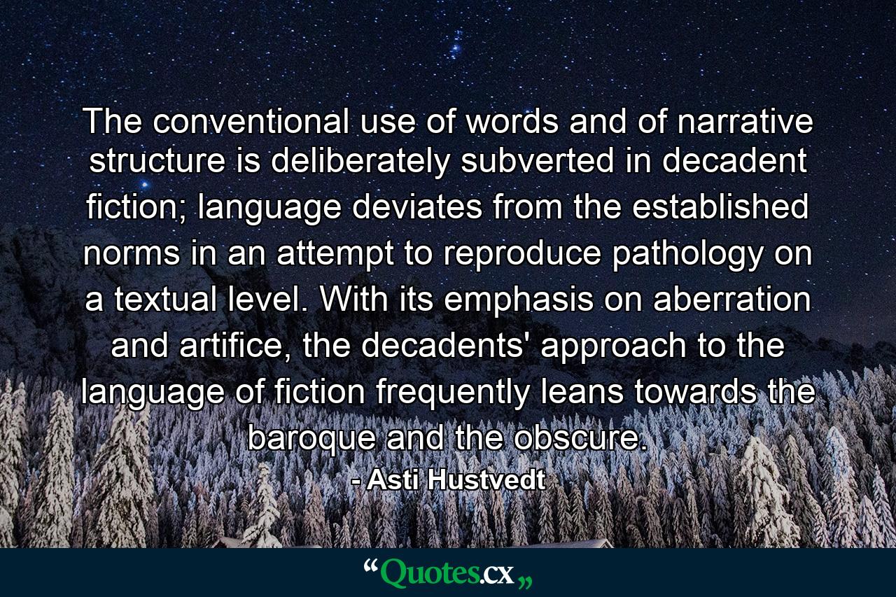 The conventional use of words and of narrative structure is deliberately subverted in decadent fiction; language deviates from the established norms in an attempt to reproduce pathology on a textual level. With its emphasis on aberration and artifice, the decadents' approach to the language of fiction frequently leans towards the baroque and the obscure. - Quote by Asti Hustvedt