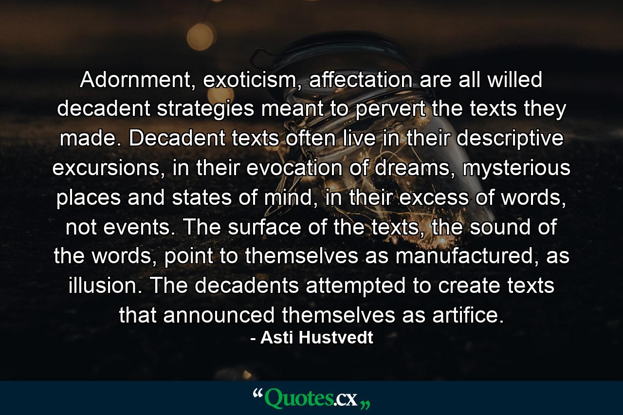 Adornment, exoticism, affectation are all willed decadent strategies meant to pervert the texts they made. Decadent texts often live in their descriptive excursions, in their evocation of dreams, mysterious places and states of mind, in their excess of words, not events. The surface of the texts, the sound of the words, point to themselves as manufactured, as illusion. The decadents attempted to create texts that announced themselves as artifice. - Quote by Asti Hustvedt