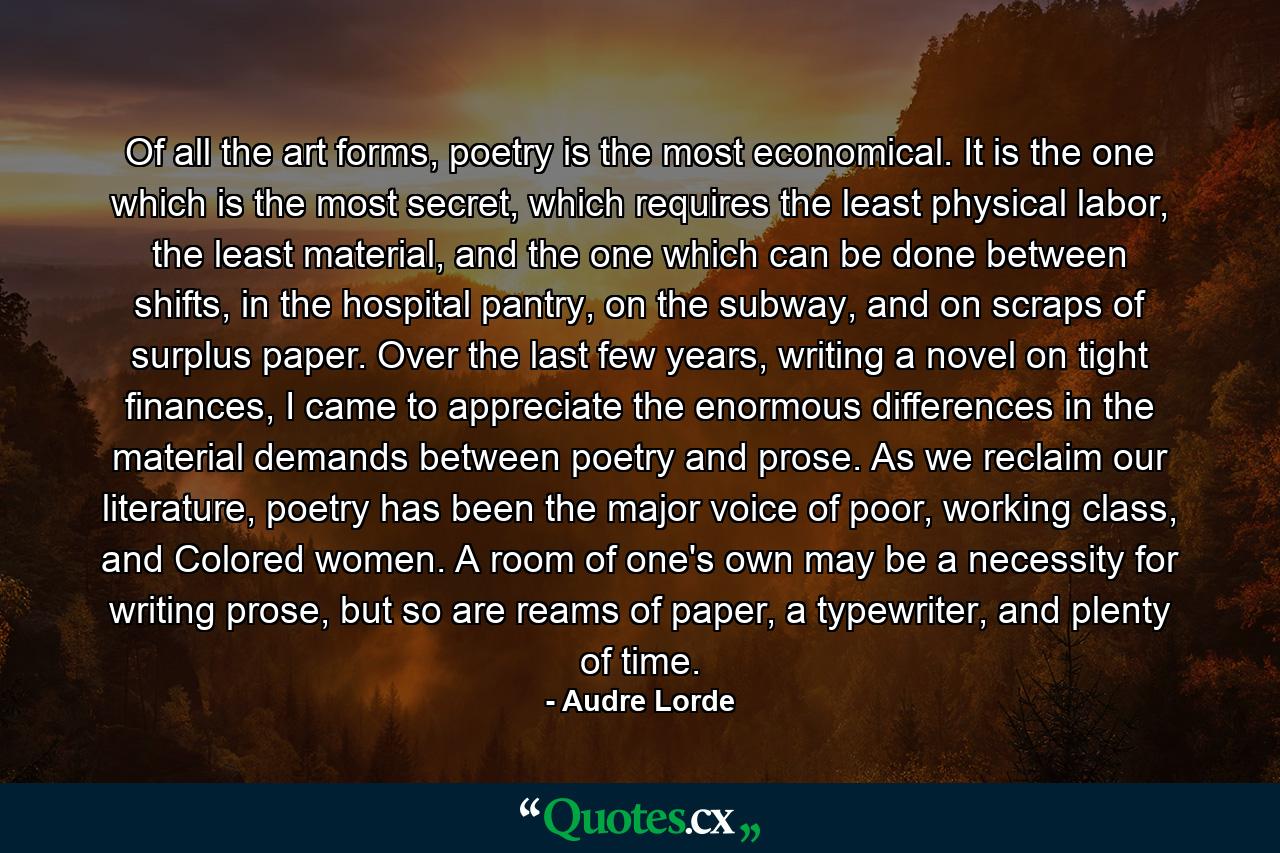 Of all the art forms, poetry is the most economical. It is the one which is the most secret, which requires the least physical labor, the least material, and the one which can be done between shifts, in the hospital pantry, on the subway, and on scraps of surplus paper. Over the last few years, writing a novel on tight finances, I came to appreciate the enormous differences in the material demands between poetry and prose. As we reclaim our literature, poetry has been the major voice of poor, working class, and Colored women. A room of one's own may be a necessity for writing prose, but so are reams of paper, a typewriter, and plenty of time. - Quote by Audre Lorde