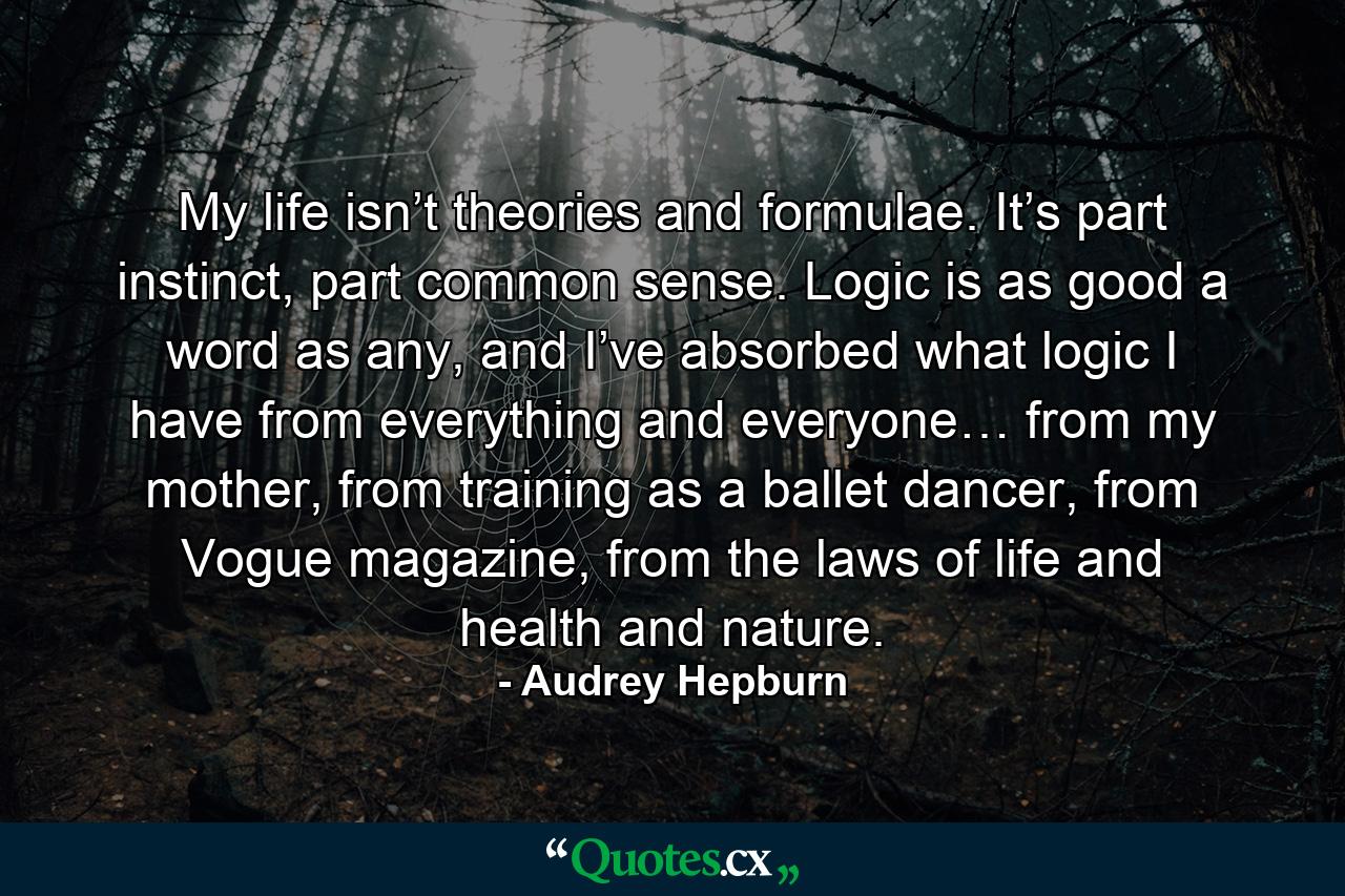 My life isn’t theories and formulae. It’s part instinct, part common sense. Logic is as good a word as any, and I’ve absorbed what logic I have from everything and everyone… from my mother, from training as a ballet dancer, from Vogue magazine, from the laws of life and health and nature. - Quote by Audrey Hepburn