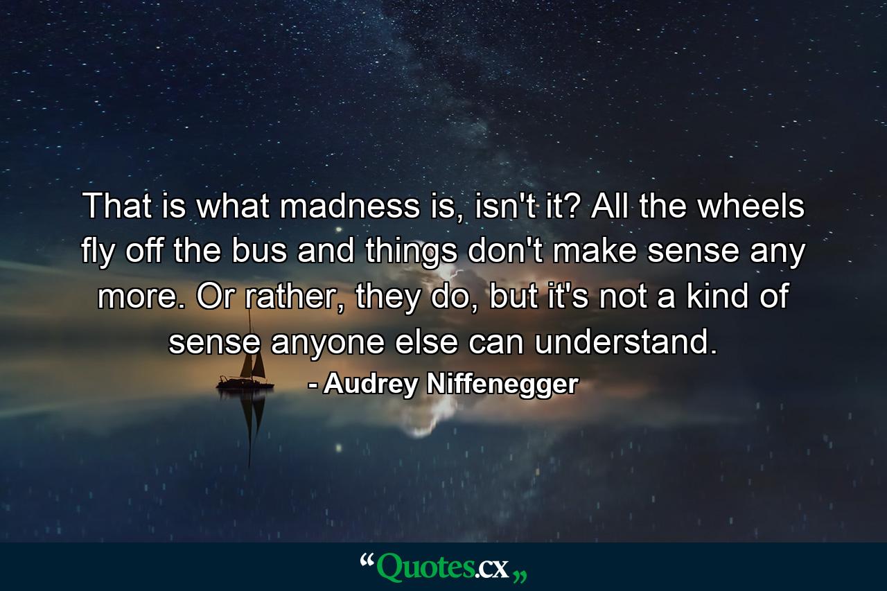 That is what madness is, isn't it? All the wheels fly off the bus and things don't make sense any more. Or rather, they do, but it's not a kind of sense anyone else can understand. - Quote by Audrey Niffenegger