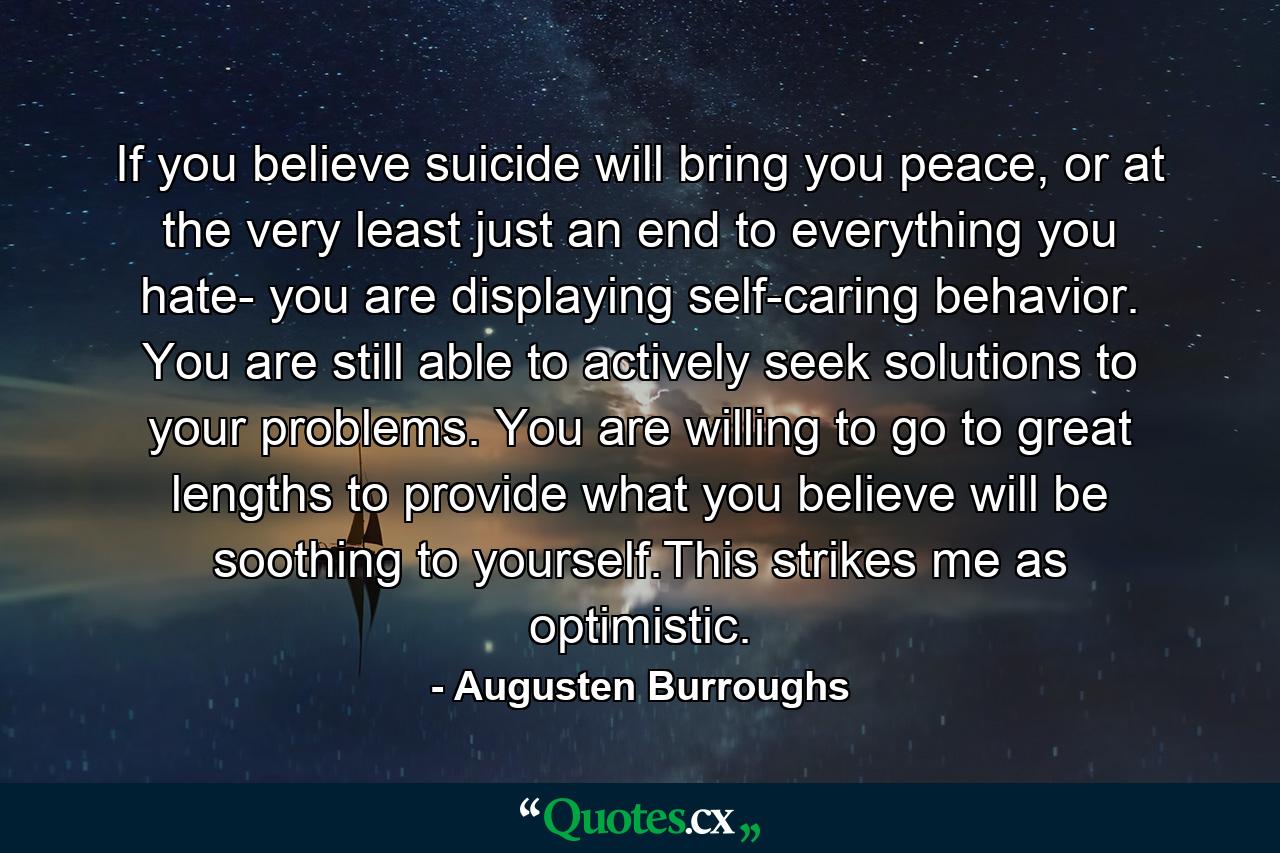 If you believe suicide will bring you peace, or at the very least just an end to everything you hate- you are displaying self-caring behavior. You are still able to actively seek solutions to your problems. You are willing to go to great lengths to provide what you believe will be soothing to yourself.This strikes me as optimistic. - Quote by Augusten Burroughs