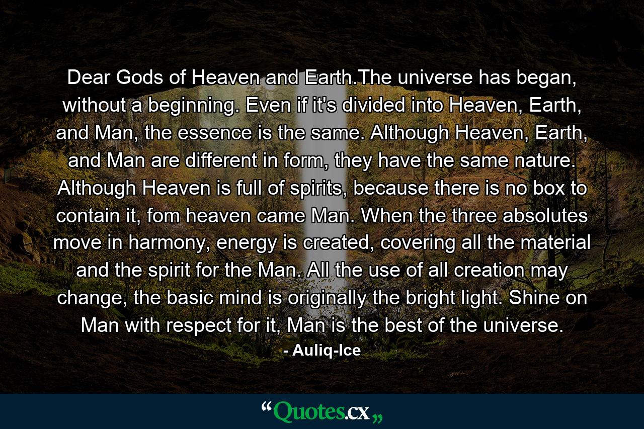 Dear Gods of Heaven and Earth.The universe has began, without a beginning. Even if it's divided into Heaven, Earth, and Man, the essence is the same. Although Heaven, Earth, and Man are different in form, they have the same nature. Although Heaven is full of spirits, because there is no box to contain it, fom heaven came Man. When the three absolutes move in harmony, energy is created, covering all the material and the spirit for the Man. All the use of all creation may change, the basic mind is originally the bright light. Shine on Man with respect for it, Man is the best of the universe. - Quote by Auliq-Ice