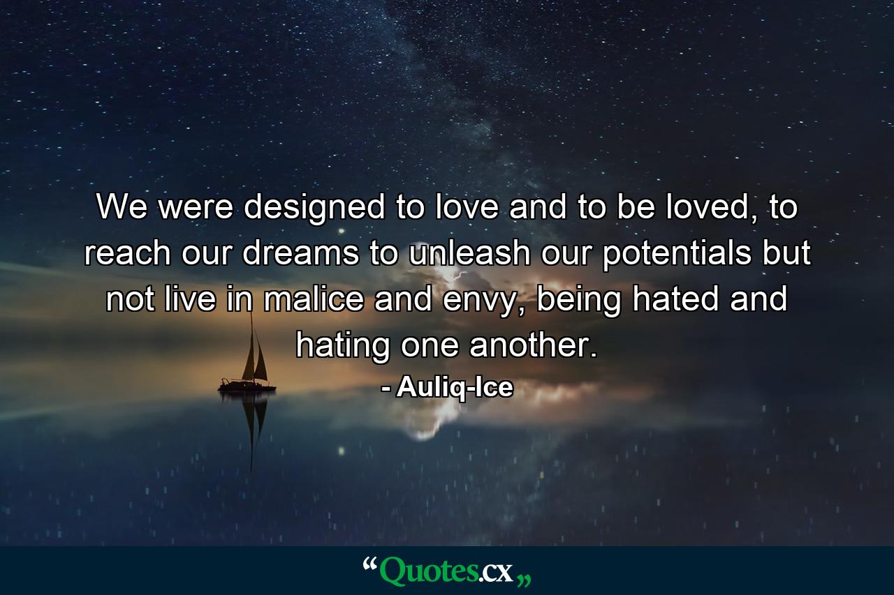 We were designed to love and to be loved, to reach our dreams to unleash our potentials but not live in malice and envy, being hated and hating one another. - Quote by Auliq-Ice