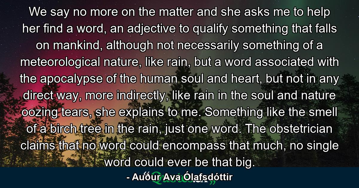 We say no more on the matter and she asks me to help her find a word, an adjective to qualify something that falls on mankind, although not necessarily something of a meteorological nature, like rain, but a word associated with the apocalypse of the human soul and heart, but not in any direct way, more indirectly, like rain in the soul and nature oozing tears, she explains to me. Something like the smell of a birch tree in the rain, just one word. The obstetrician claims that no word could encompass that much, no single word could ever be that big. - Quote by Auður Ava Ólafsdóttir