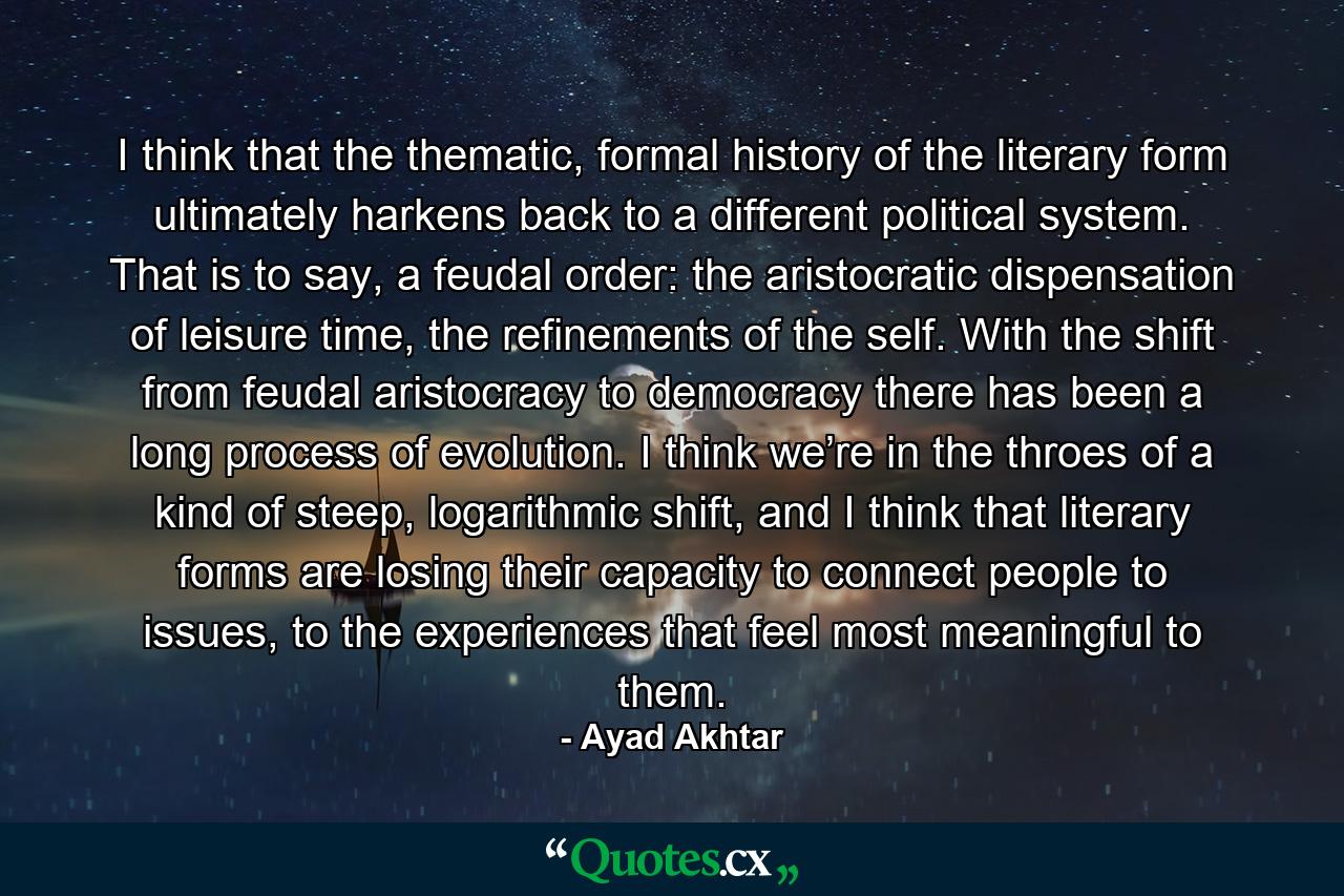 I think that the thematic, formal history of the literary form ultimately harkens back to a different political system. That is to say, a feudal order: the aristocratic dispensation of leisure time, the refinements of the self. With the shift from feudal aristocracy to democracy there has been a long process of evolution. I think we’re in the throes of a kind of steep, logarithmic shift, and I think that literary forms are losing their capacity to connect people to issues, to the experiences that feel most meaningful to them. - Quote by Ayad Akhtar