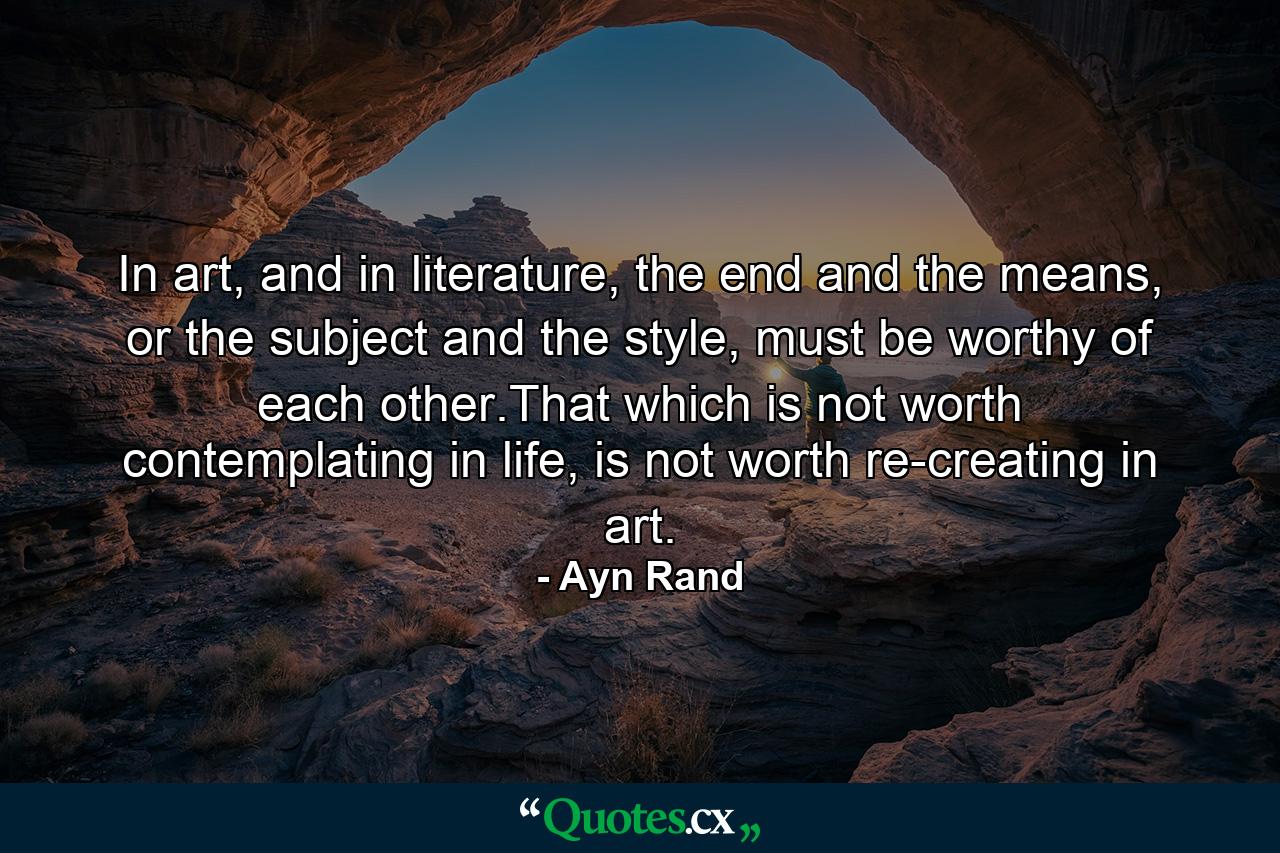 In art, and in literature, the end and the means, or the subject and the style, must be worthy of each other.That which is not worth contemplating in life, is not worth re-creating in art. - Quote by Ayn Rand