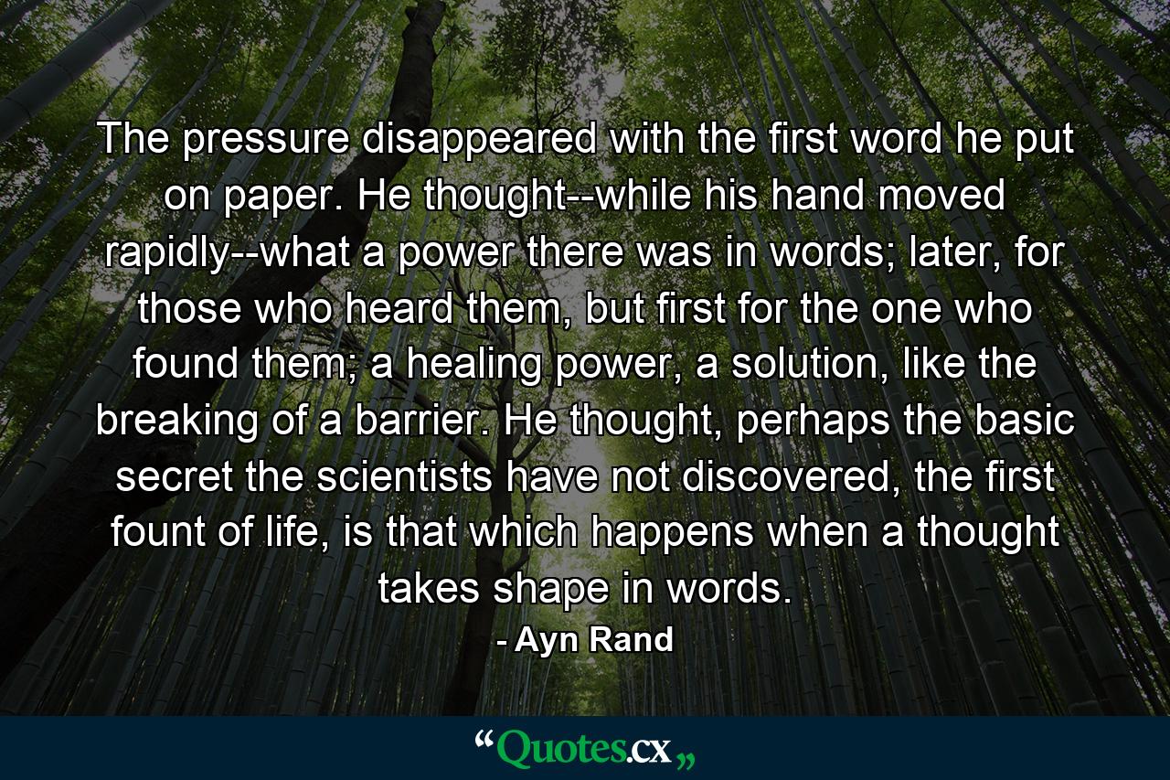 The pressure disappeared with the first word he put on paper. He thought--while his hand moved rapidly--what a power there was in words; later, for those who heard them, but first for the one who found them; a healing power, a solution, like the breaking of a barrier. He thought, perhaps the basic secret the scientists have not discovered, the first fount of life, is that which happens when a thought takes shape in words. - Quote by Ayn Rand