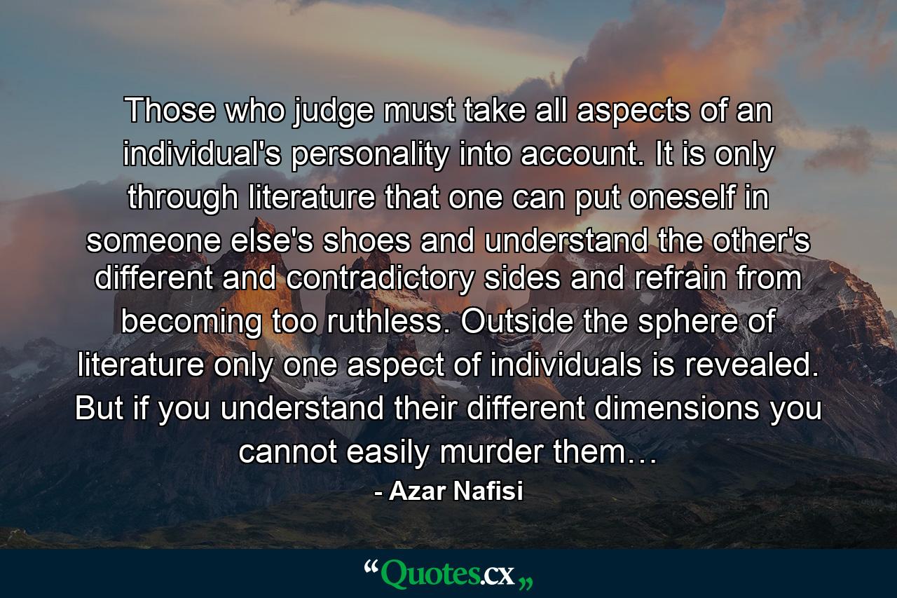 Those who judge must take all aspects of an individual's personality into account. It is only through literature that one can put oneself in someone else's shoes and understand the other's different and contradictory sides and refrain from becoming too ruthless. Outside the sphere of literature only one aspect of individuals is revealed. But if you understand their different dimensions you cannot easily murder them… - Quote by Azar Nafisi