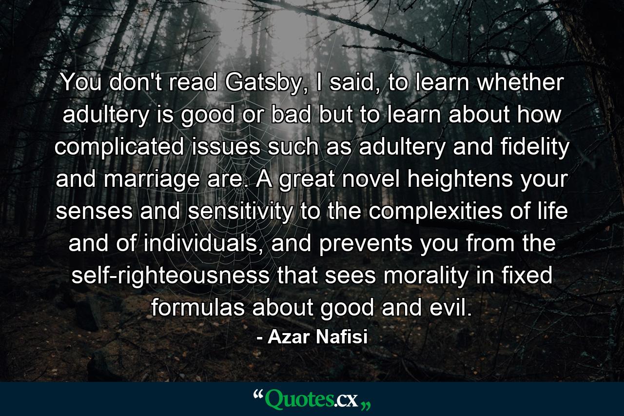 You don't read Gatsby, I said, to learn whether adultery is good or bad but to learn about how complicated issues such as adultery and fidelity and marriage are. A great novel heightens your senses and sensitivity to the complexities of life and of individuals, and prevents you from the self-righteousness that sees morality in fixed formulas about good and evil. - Quote by Azar Nafisi