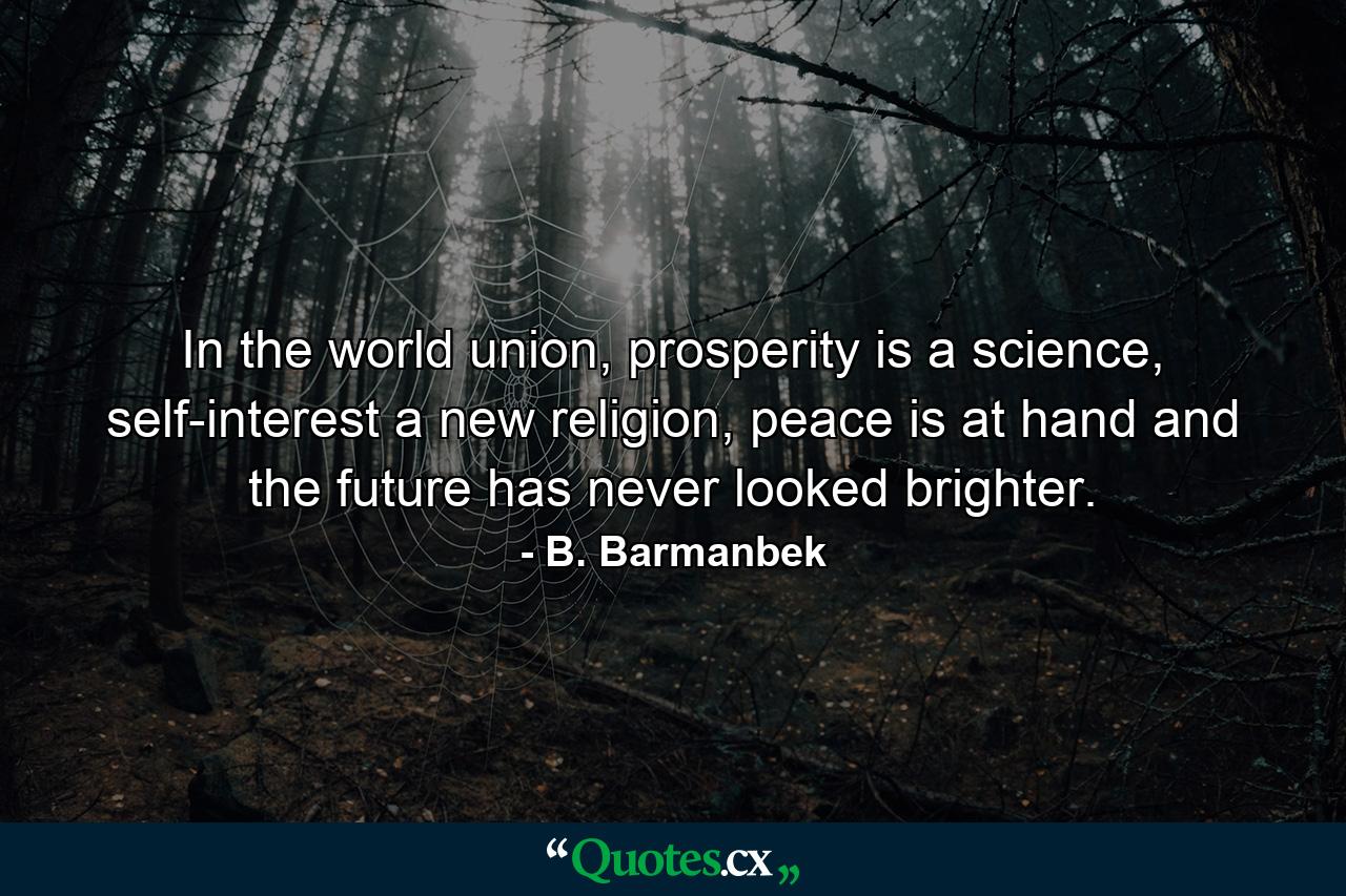 In the world union, prosperity is a science, self-interest a new religion, peace is at hand and the future has never looked brighter. - Quote by B. Barmanbek