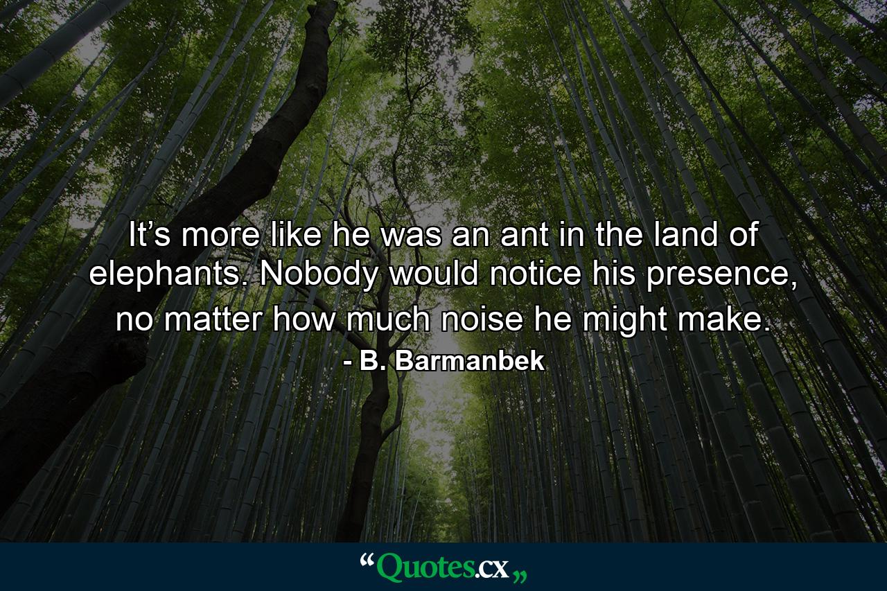 It’s more like he was an ant in the land of elephants. Nobody would notice his presence, no matter how much noise he might make. - Quote by B. Barmanbek