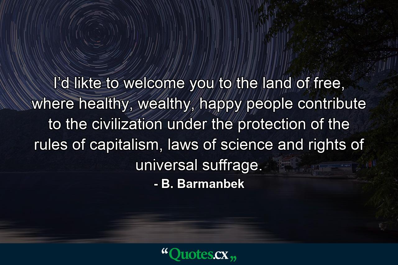 I’d likte to welcome you to the land of free, where healthy, wealthy, happy people contribute to the civilization under the protection of the rules of capitalism, laws of science and rights of universal suffrage. - Quote by B. Barmanbek