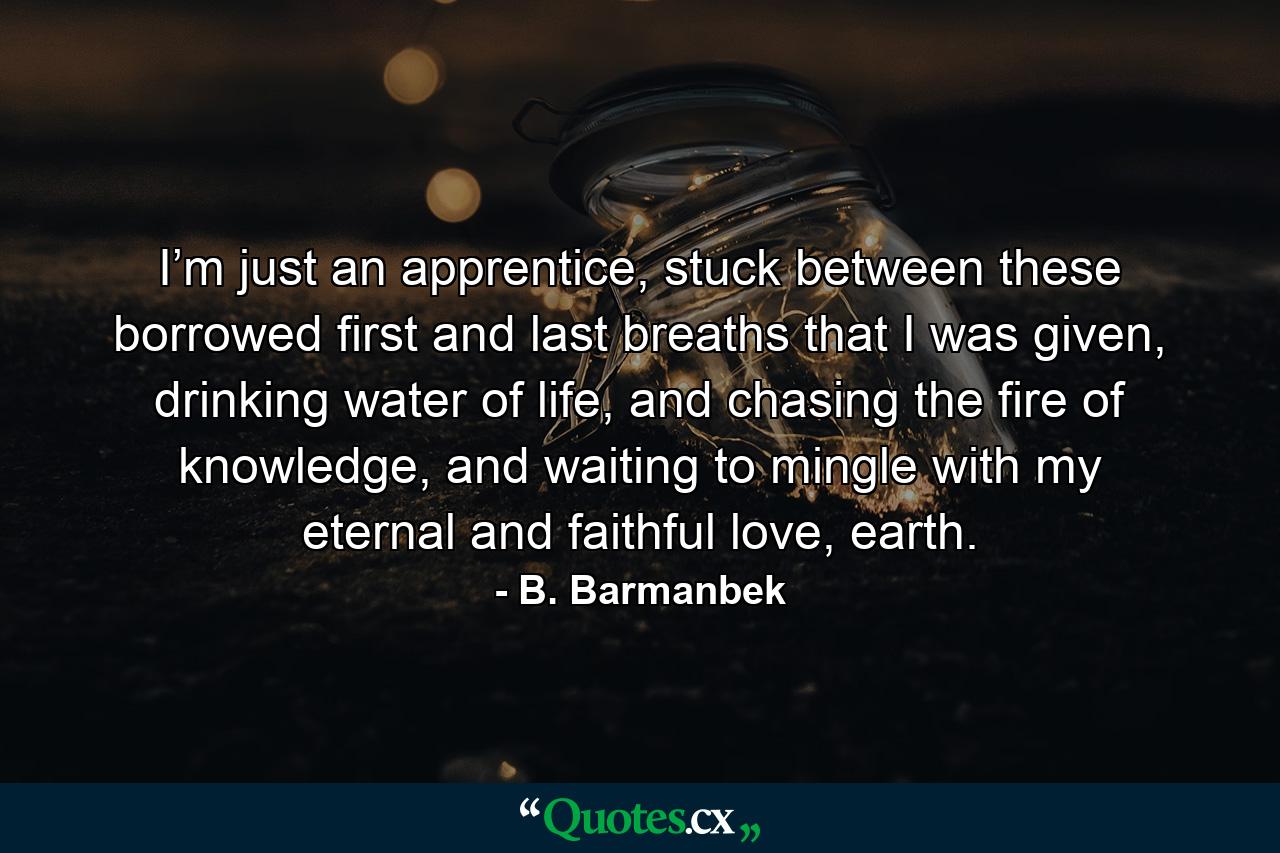 I’m just an apprentice, stuck between these borrowed first and last breaths that I was given, drinking water of life, and chasing the fire of knowledge, and waiting to mingle with my eternal and faithful love, earth. - Quote by B. Barmanbek