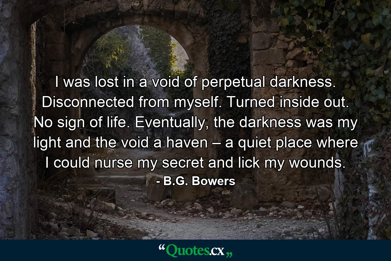 I was lost in a void of perpetual darkness. Disconnected from myself. Turned inside out. No sign of life. Eventually, the darkness was my light and the void a haven – a quiet place where I could nurse my secret and lick my wounds. - Quote by B.G. Bowers